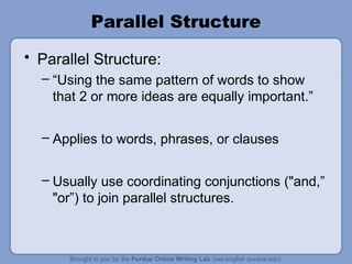 Parallel Structure
• Parallel Structure:
  – “Using the same pattern of words to show
    that 2 or more ideas are equally important.”

  – Applies to words, phrases, or clauses


  – Usually use coordinating conjunctions ("and,”
    "or”) to join parallel structures.
 