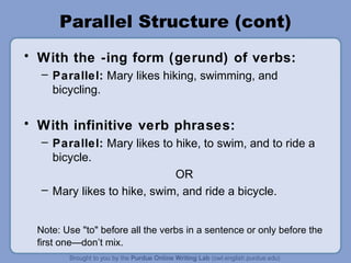Parallel Structure (cont)
• With the -ing form (gerund) of verbs:
  – Parallel: Mary likes hiking, swimming, and
    bicycling.

• With infinitive verb phrases:
  – Parallel: Mary likes to hike, to swim, and to ride a
    bicycle.
                            OR
  – Mary likes to hike, swim, and ride a bicycle.


 Note: Use "to" before all the verbs in a sentence or only before the
 first one—don’t mix.
 