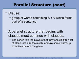 Parallel Structure (cont)
• Clause:
  – group of words containing S + V which forms
    part of a sentence


• A parallel structure that begins with
  clauses must continue with clauses.
  – The coach told the players that they should get a lot
    of sleep, not eat too much, and do some warm-up
    exercises before the game.
 
