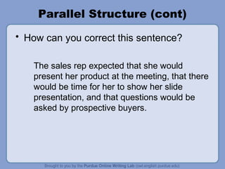 Parallel Structure (cont)
• How can you correct this sentence?

   The sales rep expected that she would
   present her product at the meeting, that there
   would be time for her to show her slide
   presentation, and that questions would be
   asked by prospective buyers.
 