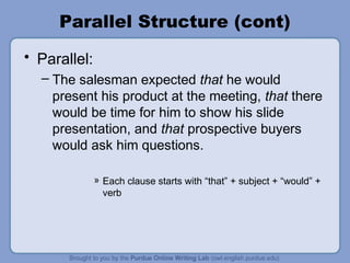 Parallel Structure (cont)
• Parallel:
  – The salesman expected that he would
    present his product at the meeting, that there
    would be time for him to show his slide
    presentation, and that prospective buyers
    would ask him questions.

              » Each clause starts with “that” + subject + “would” +
                verb
 