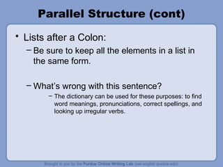 Parallel Structure (cont)
• Lists after a Colon:
  – Be sure to keep all the elements in a list in
    the same form.

  – What’s wrong with this sentence?
        – The dictionary can be used for these purposes: to find
          word meanings, pronunciations, correct spellings, and
          looking up irregular verbs.
 