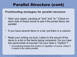 Parallel Structure (cont)
Proofreading strategies for parallel structure:

• Skim your paper, pausing at "and" and "or." Check on
  each side of these words to see if the joined items are
  parallel.

• If you have several items in a list, put them in a column.

• Read your writing out loud. Listen to the sound of the
  items in a list or the items being compared. Do you hear
  the same kinds of sounds? Do your hear a “rhythm”?
   – If something breaks that rhythm or repetition of sound, check if
     it needs to be made parallel.
 
