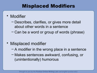 Misplaced Modifiers
• Modifier
  – Describes, clarifies, or gives more detail
    about other words in a sentence
  – Can be a word or group of words (phrase)


• Misplaced modifier
  – A modifier in the wrong place in a sentence
  – Makes sentences awkward, confusing, or
    (unintentionally) humorous
 