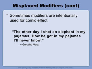 Misplaced Modifiers (cont)
• Sometimes modifiers are intentionally
  used for comic effect:

   “The other day I shot an elephant in my
    pajamas. How he got in my pajamas
    I’ll never know.”
       – Groucho Marx
 