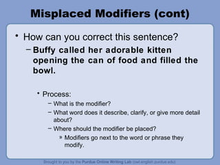 Misplaced Modifiers (cont)
• How can you correct this sentence?
  – Buffy called her adorable kitten
    opening the can of food and filled the
    bowl.

    • Process:
       – What is the modifier?
       – What word does it describe, clarify, or give more detail
         about?
       – Where should the modifier be placed?
           » Modifiers go next to the word or phrase they
             modify.
 