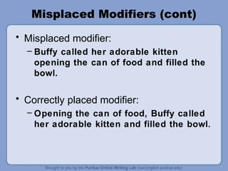 Misplaced Modifiers (cont)
• Misplaced modifier:
  – Buffy called her adorable kitten
    opening the can of food and filled the
    bowl.

• Correctly placed modifier:
  – Opening the can of food, Buffy called
    her adorable kitten and filled the bowl.
 