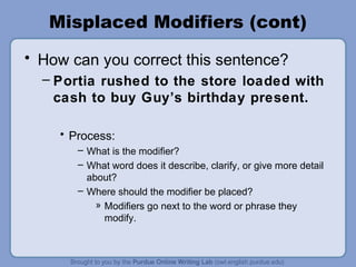 Misplaced Modifiers (cont)
• How can you correct this sentence?
  – Portia rushed to the store loaded with
    cash to buy Guy’s birthday present.

    • Process:
       – What is the modifier?
       – What word does it describe, clarify, or give more detail
         about?
       – Where should the modifier be placed?
           » Modifiers go next to the word or phrase they
             modify.
 