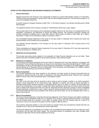 DANGOTE CEMENT PLC
Consolidated and separate financial statements
For the year ended 31 December 2013
8
NOTES TO THE CONSOLIDATED AND SEPARATE FINANCIAL STATEMENTS
1. General Information
Dangote Cement Plc (“the Company”) was incorporated in Nigeria as a public limited liability company on 4 November,
1992 and commenced operations in January 2007 under the name Obajana Cement Plc. The name was changed on 14
July 2010 to Dangote Cement Plc.
Its parent company is Dangote Industries Limited (“DIL” or “the Parent Company”). Its ultimate controlling party is Alhaji
Aliko Dangote.
The registered address of the Company is located at 1 Alfred Rewane Road, Ikoyi, Lagos, Nigeria.
The principal activity of the Company and its subsidiaries (together referred to as “the Group”) is to operate plants for the
preparation, manufacture, and distribution of cement and related products. The Company’s production activities are
currently undertaken at Obajana town in Kogi State, Gboko in Benue State and Ibese in Ogun State; all in Nigeria.
Information in respect of the subsidiaries locations is disclosed in Note 17.
The consolidated financial statements of the Group for the year ended 31 December 2013 comprise the results and
financial position of the Company and its subsidiaries.
The separate financial statements of the Company for the year ended 31 December 2013 comprise those of the
Company only.
These consolidated and separate financial statements for the year ended 31 December 2013 have been approved for
issue by the Directors on 19 March 2014.
2. Significant accounting policies
The principal accounting policies applied in the preparation of these financial statements are set out below. These
policies have been consistently applied to all the years presented, unless otherwise stated.
2.0.1 Statement of compliance
The Company's full financial statements for the year ended 31 December 2013 have been prepared in accordance with
International Financial Reporting Standards as issued by the International Accounting Standards Board ("IASB"), and
interpretations issued by the International Financial Reporting Interpretations Committee of the IASB (together “IFRS”)
that are effective at 31 December 2013 and requirements of the Companies and Allied Matters Act (CAMA) of Nigeria
and the Financial Reporting Council (FRC) Act of Nigeria.
2.0.2 Basis of preparation
The financial statements have been prepared on the historical cost basis except for financial instruments that are
measured at revalued amounts or fair value, as explained in the accounting policies below. Historical cost is generally
based on the fair value of the consideration given in exchange for assets.
Fair Value
Fair value is the price that would be received to sell an asset or paid to transfer a liability in an orderly transaction
between market participants at the measurement date, regardless of whether that price is directly observable or
estimated using another valuation technique. In estimating the fair value of an asset or a liability, the Group takes into
account the characteristics of the asset or liability that market participants would take into account when pricing the
asset or liability at the measurement date. Fair value for measurement and/or disclosure purposes in these consolidated
financial statements is determined on such a basis, except for leasing transactions that are within the scope of IAS 17,
and measurements that have some similarities to fair value but are not fair value, such as net realisable value in IAS 2 or
value in use in IAS 36.
2.1.1 Basis of Consolidation
The Group financial statements incorporate the financial statements of the Parent Company and entities controlled by
the Company and its subsidiaries made up to 31 December 2013. Control is achieved where the investor; (i) has power
over the investee entity (ii) is exposed, or has rights, to variable returns from the investee entity as a result of its
involvement, and (iii) can exercise some power over the investee to affect its returns.
The Company reassesses whether or not it still controls an investee if facts and circumstances indicate that there are
changes to one or more of the three elements of control listed above.
The financial statements of subsidiaries are included in the consolidated financial statements from the date that control
commences until the date that control ceases. The accounting policies of subsidiaries have been changed when
necessary to align them with the policies adopted by the Group.
 