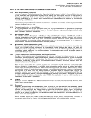 DANGOTE CEMENT PLC
Consolidated and separate financial statements
For the year ended 31 December 2013
9
NOTES TO THE CONSOLIDATED AND SEPARATE FINANCIAL STATEMENTS
2.1.1 Basis of Consolidation (continued)
Income and expenses of subsidiaries acquired or disposed of during the year are included in the consolidated statement
of profit or loss and other comprehensive income from the effective date of acquisition and up to the effective date of
disposal, as appropriate. Profit or loss and each component of other comprehensive income of subsidiaries are
attributed to the owners’ of the Company and to the non-controlling interests even if this results in the non-controlling
interest having a deficit balance.
In the Company’s separate financial statements, investments in subsidiaries are carried at cost less any impairment that
has been recognised in profit or loss.
2.1.2 Transactions eliminated on consolidation
All intra-group balances and any gain and losses arising from intra-group transactions are eliminated in preparing the
consolidated financial statements. Unrealized losses are eliminated in the same way as unrealized gains, but only to the
extent that there is no evidence of impairment.
2.2 Non-controlling interest
Non-controlling interest is the equity in a subsidiary or entity controlled by the Company, not attributable, directly or
indirectly, to the parent company and is presented separately [in the consolidated statement of profit or loss and other
comprehensive income] and within equity in the consolidated statement of financial position. Total comprehensive
income attributable to non-controlling interests is presented on the line “Non-controlling interests” in the statement of
financial position, even if it can create negative non-controlling interests.
2.3 Acquisition of entities under common control
Business combinations arising from transfers of interests in entities that were under the control of the shareholder that
controls the Group are accounted prospectively as at the date that transfer of interest was effected. The assets and
liabilities acquired are recognised at the carrying amounts recognised previously in the Group controlling shareholder’s
consolidated financial statements. The difference between the consideration paid and the net assets acquired is
accounted for directly in equity.
2.3.1 Changes in the Group’s ownership interests in existing subsidiaries
Changes in the Group’s interests in the subsidiary that do not result in a loss of control are accounted for as equity
transactions. The carrying amount of the Group’s interests and the non-controlling interests are adjusted to reflect the
changes in their relative interests in the subsidiary. Any difference between the amount by which the non-controlling
interests are adjusted and the fair value of the consideration paid or received is recognized directly in equity and
attributed to the owners of the Company.
When the Group loses control of a subsidiary, a gain or loss is recognised in profit or loss and is calculated as the
difference between (i) the aggregate of the fair value of the consideration received and the fair value of any retained
interest and (ii) the previous carrying amount of the assets (including goodwill), and liabilities of the subsidiary and any
non-controlling interests. All amounts previously recognised in other comprehensive income in relation to that subsidiary
are accounted for as if the Group had directly disposed of the related assets or liabilities of the subsidiary (i.e.
reclassified to profit or loss or transferred to another category of equity as specified/permitted by applicable IFRSs). The
fair value of any investment retained in the former subsidiary at the date when control is lost is regarded as the fair value
on initial recognition for subsequent accounting under IAS 39, when applicable, the cost on initial recognition of an
investment in an associate or a joint venture.
2.4 Revenue
Revenue is measured at the fair value of the consideration received or receivable, net of returns, trade discounts, Value
Added Tax and volume rebates.
2.4.1 Goods sold
Revenue is recognised when persuasive evidence exists, usually in the form of an executed sales agreement, that the
significant risks and rewards of ownership have been transferred to the customer, recovery of the consideration is
probable, the associated costs and possible return of goods can be estimated reliably, there is no continuing
management involvement with goods, and the amount of revenue can be measured reliably. If it is probable that
discounts will be granted and the amount can be measured reliably, then the discount is recognised as a reduction of
revenue as the sales are recognised.
Amount related to shipping and handling whether included as part of sales price or billed separately is recorded as
revenue, and costs incurred for shipping and handling are classified under “selling and distribution expenses.
 