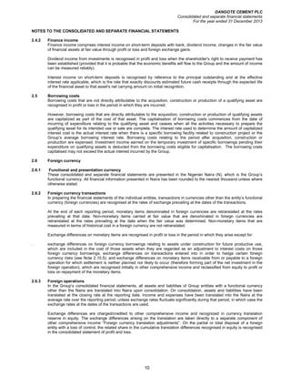 DANGOTE CEMENT PLC
Consolidated and separate financial statements
For the year ended 31 December 2013
10
NOTES TO THE CONSOLIDATED AND SEPARATE FINANCIAL STATEMENTS
2.4.2 Finance income
Finance income comprises interest income on short-term deposits with bank, dividend income, changes in the fair value
of financial assets at fair value through profit or loss and foreign exchange gains.
Dividend income from investments is recognised in profit and loss when the shareholder's right to receive payment has
been established (provided that it is probable that the economic benefits will flow to the Group and the amount of income
can be measured reliably).
Interest income on short-term deposits is recognised by reference to the principal outstanding and at the effective
interest rate applicable, which is the rate that exactly discounts estimated future cash receipts through the expected life
of the financial asset to that asset's net carrying amount on initial recognition.
2.5 Borrowing costs
Borrowing costs that are not directly attributable to the acquisition, construction or production of a qualifying asset are
recognised in profit or loss in the period in which they are incurred.
However, borrowing costs that are directly attributable to the acquisition, construction or production of qualifying assets
are capitalized as part of the cost of that asset. The capitalisation of borrowing costs commences from the date of
incurring of expenditure relating to the qualifying asset and ceases when all the activities necessary to prepare the
qualifying asset for its intended use or sale are complete. The interest rate used to determine the amount of capitalized
interest cost is the actual interest rate when there is a specific borrowing facility related to construction project or the
Group’s average borrowing interest rate. Borrowing costs relating to the period after acquisition, construction or
production are expensed. Investment income earned on the temporary investment of specific borrowings pending their
expenditure on qualifying assets is deducted from the borrowing costs eligible for capitalisation. The borrowing costs
capitalised may not exceed the actual interest incurred by the Group.
2.6 Foreign currency
2.6.1 Functional and presentation currency
These consolidated and separate financial statements are presented in the Nigerian Naira (N), which is the Group’s
functional currency. All financial information presented in Naira has been rounded to the nearest thousand unless where
otherwise stated.
2.6.2 Foreign currency transactions
In preparing the financial statements of the individual entities, transactions in currencies other than the entity’s functional
currency (foreign currencies) are recognised at the rates of exchange prevailing at the dates of the transactions.
At the end of each reporting period, monetary items denominated in foreign currencies are retranslated at the rates
prevailing at that date. Non-monetary items carried at fair value that are denominated in foreign currencies are
retranslated at the rates prevailing at the date when the fair value was determined. Non-monetary items that are
measured in terms of historical cost in a foreign currency are not retranslated.
Exchange differences on monetary items are recognised in profit or loss in the period in which they arise except for:
. exchange differences on foreign currency borrowings relating to assets under construction for future productive use,
which are included in the cost of those assets when they are regarded as an adjustment to interest costs on those
foreign currency borrowings; exchange differences on transactions entered into in order to hedge certain foreign
currency risks (see Note 2.10.5); and exchange differences on monetary items receivable from or payable to a foreign
operation for which settlement is neither planned nor likely to occur (therefore forming part of the net investment in the
foreign operation), which are recognised initially in other comprehensive income and reclassified from equity to profit or
loss on repayment of the monetary items.
2.6.3 Foreign operations
In the Group’s consolidated financial statements, all assets and liabilities of Group entities with a functional currency
other than the Naira are translated into Naira upon consolidation. On consolidation, assets and liabilities have been
translated at the closing rate at the reporting date. Income and expenses have been translated into the Naira at the
average rate over the reporting period, unless exchange rates fluctuate significantly during that period, in which case the
exchange rates at the dates of the transactions are used.
Exchange differences are charged/credited to other comprehensive income and recognized in currency translation
reserve in equity. The exchange differences arising on the translation are taken directly to a separate component of
other comprehensive income “Foreign currency translation adjustments”. On the partial or total disposal of a foreign
entity with a loss of control, the related share in the cumulative translation differences recognised in equity is recognised
in the consolidated statement of profit and loss.
 