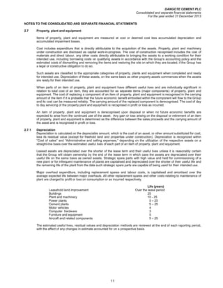 DANGOTE CEMENT PLC
Consolidated and separate financial statements
For the year ended 31 December 2013
11
NOTES TO THE CONSOLIDATED AND SEPARATE FINANCIAL STATEMENTS
2.7 Property, plant and equipment
Items of property, plant and equipment are measured at cost or deemed cost less accumulated depreciation and
accumulated impairment losses.
Cost includes expenditure that is directly attributable to the acquisition of the assets. Property, plant and machinery
under construction are disclosed as capital work-in-progress. The cost of construction recognised includes the cost of
materials and direct labour, any other costs directly attributable to bringing the assets to a working condition for their
intended use, including borrowing costs on qualifying assets in accordance with the Group's accounting policy and the
estimated costs of dismantling and removing the items and restoring the site on which they are located, if the Group has
a legal or constructive obligation to do so.
Such assets are classified to the appropriate categories of property, plants and equipment when completed and ready
for intended use. Depreciation of these assets, on the same basis as other property assets commences when the assets
are ready for their intended use.
When parts of an item of property, plant and equipment have different useful lives and are individually significant in
relation to total cost of an item, they are accounted for as separate items (major components) of property, plant and
equipment. The cost of replacing a component of an item of property, plant and equipment is recognised in the carrying
amount of the item if it is probable that the future economic benefit embodied within the component will flow to the Group
and its cost can be measured reliably. The carrying amount of the replaced component is derecognised. The cost of day
to day servicing of the property plant and equipment is recognised in profit or loss as incurred.
An item of property, plant and equipment is derecognised upon disposal or when no future economic benefits are
expected to arise from the continued use of the asset. Any gain or loss arising on the disposal or retirement of an item
of property, plant and equipment is determined as the difference between the sales proceeds and the carrying amount of
the asset and is recognised in profit or loss.
2.7.1 Depreciation
Depreciation is calculated on the depreciable amount, which is the cost of an asset, or other amount substituted for cost,
less its residual value (except for freehold land and properties under construction). Depreciation is recognized within
“Cost of sales” and “Administrative and selling expenses,” depending on the utilization of the respective assets on a
straight-line basis over the estimated useful lives of each part of an item of property, plant and equipment.
Leased assets are depreciated over the shorter of the lease term and their useful lives unless it is reasonably certain
that the Group will obtain ownership by the end of the lease term in which case the assets are depreciated over their
useful life on the same basis as owned assets. Strategic spare parts with high value and held for commissioning of a
new plant or for infrequent maintenance of plants are capitalised and depreciated over the shorter of their useful life and
the remaining life of the plant from the date such strategic spare parts are capable of being used for their intended use.
Major overhaul expenditure, including replacement spares and labour costs, is capitalised and amortised over the
average expected life between major overhauls. All other replacement spares and other costs relating to maintenance of
plant are charged to profit or loss on consumption or as incurred respectively.
Life (years)
Leasehold land improvement Over the lease period
Buildings 25
Plant and machinery 10 - 25
Power plants 5 – 25
Cement plants 5 – 25
Motor vehicles 4
Computer hardware 3
Furniture and equipment 5
Aircraft and related components 5 – 25
The estimated useful lives, residual values and depreciation methods are reviewed at the end of each reporting period,
with the effect of any changes in estimate accounted for on a prospective basis.
 