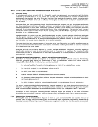 DANGOTE CEMENT PLC
Consolidated and separate financial statements
For the year ended 31 December 2013
12
NOTES TO THE CONSOLIDATED AND SEPARATE FINANCIAL STATEMENTS
2.8.1 Intangible assets
In accordance with criteria set out in IAS 38 – “Intangible assets”, intangible assets are recognised only if identifiable;
controlled by the entity because of past events; it is probable that the expected future economic benefits that are
attributable to the asset will flow to the Group and the cost of the asset can be measured reliably. Intangible assets
primarily include amortizable items such as software, mineral rights, as well as certain development costs that meet the
IAS 38 criteria.
Intangible assets with finite useful lives that are acquired separately are carried at cost less accumulated amortisation
and accumulated impairment losses. Intangible assets are amortized using the straight-line method over their useful
lives ranging from two to seven years. Amortization expense is recorded in “Cost of sales” and “Selling and distribution
expenses” or administrative expenses, based on the function of the underlying assets. The estimated useful lives and
amortisation method are reviewed at the end of each reporting period, with the effect of any changes in estimate being
accounted for on a prospective basis.
Exploration assets are carried at cost less any impairment losses. All costs, including overhead costs directly associated
with the specific project are capitalised. The directors evaluate each project at each period end to determine if the
carrying value should be written off. In determining whether expenditure meet the criteria to be capitalised, the directors
use information from several sources, depending on the level of exploration.
Purchased exploration and evaluation assets are recognised at the cost of acquisition or at the fair value if purchased as
part of a business combination. Exploration assets are not amortised as it will only be available for use once transferred
to the development cost of the project.
When the technical and commercial feasibility of a project has been established, the relevant exploration assets are
transferred to development costs. No further exploration costs for the project will be capitalised. The costs transferred to
development costs will be amortised over the life of the project based on the expected flow of economic resources
associated with the project.
2.8.2 Internally-generated intangible assets - research and development expenditure
Expenditure on research activities is recognised as an expense in the period in which it is incurred. An internally-
generated intangible asset arising from development (or from the development phase of an internal project) is
recognised if, and only if, all of the following have been demonstrated:
the technical feasibility of completing the intangible asset so that it will be available for use or sale;
the intention to complete the intangible asset and use or sell it;
the ability to use or sell the intangible asset;
how the intangible asset will generate probable future economic benefits;
the availability of adequate technical, financial and other resources to complete the development and to use or
sell the intangible asset; and
the ability to measure reliably the expenditure attributable to the intangible asset during its development.
The amount initially recognised for internally-generated intangible assets is the sum of the expenditure incurred from the
date when the intangible asset first meets the recognition criteria listed above. Where no internally-generated intangible
asset can be recognised, development expenditure is recognised in profit or loss in the period in which it is incurred.
Subsequent to initial recognition, internally-generated intangible assets are reported at cost less accumulated
amortisation and accumulated impairment losses, on the same basis as intangible assets that are acquired separately.
2.8.3 Derecognition of intangible assets
An intangible asset is derecognised on disposal, or when no future economic benefits are expected from use or
disposal. Gains or losses arising from derecognition of an intangible asset, measured as the difference between the net
disposal proceeds and the carrying amount of the asset, are recognised in profit or loss when the asset is derecognised.
 