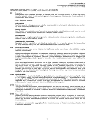 DANGOTE CEMENT PLC
Consolidated and separate financial statements
For the year ended 31 December 2013
13
NOTES TO THE CONSOLIDATED AND SEPARATE FINANCIAL STATEMENTS
2.9 Inventories
Inventories are stated at the lower of cost and net realisable value, with appropriate provisions for old and slow moving
items. Net realisable value is the estimated selling price in the ordinary course of business, less the estimated costs of
completion and selling expenses.
Cost is determined as follows:
Raw Materials
Raw Materials which include purchase cost and other costs incurred to bring the materials to their location and condition
are valued using a weighted average cost basis.
Work in progress
Cost of work in progress includes cost of raw material, labour, production and attributable overheads based on normal
operating capacity. Work in progress is valued using a weighted average cost basis.
Finished goods
Cost is determined using the weighted average method and includes cost of material, labour, production and attributable
overheads based on normal operating capacity.
Spare parts and consumables
Spare parts which are expected to be fully utilized in production within the next operating cycle and other consumables
are valued at weighted average cost after making allowance for obsolete and damaged stocks.
2.10 Financial instruments
A financial instrument is any contract that gives rise to a financial asset of one entity and a financial liability or equity
instrument of another entity.
Financial instruments are recognised in the consolidated and separate statements of financial position when a member
of the Group or the Company becomes a party to the contractual obligations of the instrument. Regular way purchases
or sales of financial assets, i.e. purchases or sales under a contract whose terms require delivery of the asset within the
time frame established generally by regulation or convention in the marketplace concerned, are accounted for at the
trade date.
Initially, financial instruments are recognized at their fair value. Transaction costs directly attributable to the acquisition or
issue of financial instruments are recognized in determining the carrying amount unless financial instruments at fair
value through profit or loss. For financial instruments classified as FVTPL transaction costs incurred are recognized in
profit and loss. Subsequently, financial assets and liabilities are measured according to the category to which they are
assigned. The Group does not make use of the option to designate financial assets or financial liabilities at fair value
through profit or loss at inception (Fair Value Option). The Group does not have any financial assets classified as
available for sale or held to maturity.
2.10.1 Financial assets
Financial assets are classified into the following specified categories: financial assets ‘at fair value through profit or loss'
(FVTPL), (of which financial instruments are further classified as either held for trading(“HFT”) or designated at fair value
through profit or loss' (FVTPL)), ‘held-to-maturity' investments, ‘available-for-sale' (AFS) financial assets and ‘loans and
receivables' (which include amounts to related parties, loans and receivables). The classification depends on the nature
and purpose of the financial assets and is determined at the time of initial recognition.
2.10.2 Cash and cash equivalents
The Group considers all highly liquid unrestricted investments with less than three months maturity from the date of
acquisition to be cash equivalents. Bank overdrafts that are repayable on demand and form an integral part of the
Group’s cash management are included as a component of cash and cash equivalents for the purpose of the statement
of cash flows.
2.10.3 Loans and receivables
Loans and receivables are financial assets with fixed or determinable payments that are not quoted in an active market.
Such assets are recognised initially at fair value plus any directly attributable transaction cost. Financial assets classified
as loans and receivables are subsequently measured at amortized cost using the effective interest method less any
impairment losses.
Interest income is recognised by applying the effective interest rate, except for short-term receivables, where the effect
of discounting is immaterial.
 