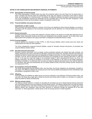 DANGOTE CEMENT PLC
Consolidated and separate financial statements
For the year ended 31 December 2013
14
NOTES TO THE CONSOLIDATED AND SEPARATE FINANCIAL STATEMENTS
2.10.4 Derecognition of financial assets
The Group derecognises a financial asset only when the contractual rights to the cash flows from the asset expire, or
when it transfers the financial asset and substantially all the risks and rewards of ownership of the asset to another
entity. On derecognition of a financial asset in its entirety, the difference between the asset's carrying amount and the
sum of the consideration received and receivable and the cumulative gain or loss that had been recognised in other
comprehensive income and accumulated in equity is recognised in profit or loss.
2.10.5 Financial liabilities and equity instruments
Classification as debt or equity
Debt and equity instruments issued by a member of the Group are classified as either financial liabilities or as equity in
accordance with the substance of the contractual arrangements and the definitions of a financial liability and an equity
instrument.
2.10.5.1 Equity instruments
An equity instrument is any contract that evidences a residual interest in the assets of an entity after deducting all of its
liabilities. Equity instruments issued by the Group are recognised at the proceeds received, net of direct issue costs.
Repurchase of the Company's own equity instruments is recognised and deducted directly in equity.
2.10.5.2 Financial liabilities
Financial liabilities are classified as either FVTPL or ‘other financial liabilities' (which include loans from banks and
related parties and trade and other payables).
The Group subsequently measures financial liabilities, except for derivative financial instruments, at amortised cost
using the effective interest method.
2.10.6 Derivative financial instruments
Derivative financial instruments, such as foreign currency exchange contracts and interest rate swap contracts, are
initially measured at fair value at the date the derivative contracts are entered into. Derivative financial instruments are
classified as held for trading unless they are designated as hedging instruments, for which hedge accounting is applied.
Changes in the fair value of derivative financial instruments are recognised at each reporting date either in profit and
loss or, in the case of a cash flow hedge or net investment hedge, in other comprehensive income, net of tax. For
hedging instruments, the timing of recognition in the profit or loss depends on the nature of the hedge relationship.
Derivatives embedded in non-derivative host contracts are treated as separate derivatives when they meet the definition
of a derivative, their risks and characteristics are not closely related to those of the host contracts and the contracts are
not measured at FVTPL.
2.10.7 De-recognition of financial liabilities
The Group derecognises financial liabilities when, and only when, the Group's obligations are discharged, cancelled or
they expire. The difference between the carrying amount of the financial liability derecognised and the consideration paid
and payable is recognised in profit or loss.
2.10.8 Offsetting
Financial assets and liabilities are offset and the net amount presented in the statement of financial position when, and
only when, the Group has a legal right to offset the amounts and intends either to settle on a net basis or to realise the
asset and settle the liability simultaneously.
2.10.9 Effective interest method
The effective interest method is a method of calculating the amortised cost of an interest bearing financial instrument
and of allocating interest income and expense over the relevant period. The effective interest rate is the rate that exactly
discounts estimated future cash flows (including all fees and points paid or received that form an integral part of the
effective interest rate, transaction costs and other premiums or discounts) through the expected life of the debt
instrument, or, where appropriate, a shorter period, to the net carrying amount on initial recognition.
 