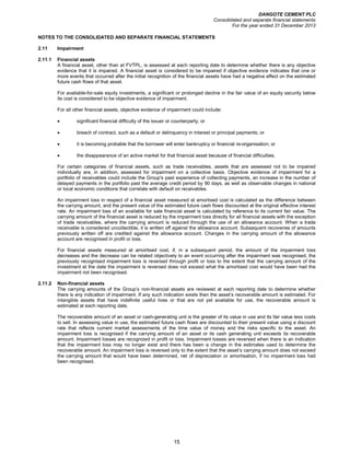 DANGOTE CEMENT PLC
Consolidated and separate financial statements
For the year ended 31 December 2013
15
NOTES TO THE CONSOLIDATED AND SEPARATE FINANCIAL STATEMENTS
2.11 Impairment
2.11.1 Financial assets
A financial asset, other than at FVTPL, is assessed at each reporting date to determine whether there is any objective
evidence that it is impaired. A financial asset is considered to be impaired if objective evidence indicates that one or
more events that occurred after the initial recognition of the financial assets have had a negative effect on the estimated
future cash flows of that asset.
For available-for-sale equity investments, a significant or prolonged decline in the fair value of an equity security below
its cost is considered to be objective evidence of impairment.
For all other financial assets, objective evidence of impairment could include:
• significant financial difficulty of the issuer or counterparty; or
• breach of contract, such as a default or delinquency in interest or principal payments; or
• it is becoming probable that the borrower will enter bankruptcy or financial re-organisation; or
• the disappearance of an active market for that financial asset because of financial difficulties.
For certain categories of financial assets, such as trade receivables, assets that are assessed not to be impaired
individually are, in addition, assessed for impairment on a collective basis. Objective evidence of impairment for a
portfolio of receivables could include the Group's past experience of collecting payments, an increase in the number of
delayed payments in the portfolio past the average credit period by 90 days, as well as observable changes in national
or local economic conditions that correlate with default on receivables.
An impairment loss in respect of a financial asset measured at amortised cost is calculated as the difference between
the carrying amount, and the present value of the estimated future cash flows discounted at the original effective interest
rate. An impairment loss of an available for sale financial asset is calculated by reference to its current fair value. The
carrying amount of the financial asset is reduced by the impairment loss directly for all financial assets with the exception
of trade receivables, where the carrying amount is reduced through the use of an allowance account. When a trade
receivable is considered uncollectible, it is written off against the allowance account. Subsequent recoveries of amounts
previously written off are credited against the allowance account. Changes in the carrying amount of the allowance
account are recognised in profit or loss.
For financial assets measured at amortised cost, if, in a subsequent period, the amount of the impairment loss
decreases and the decrease can be related objectively to an event occurring after the impairment was recognised, the
previously recognised impairment loss is reversed through profit or loss to the extent that the carrying amount of the
investment at the date the impairment is reversed does not exceed what the amortised cost would have been had the
impairment not been recognised.
2.11.2 Non-financial assets
The carrying amounts of the Group’s non-financial assets are reviewed at each reporting date to determine whether
there is any indication of impairment. If any such indication exists then the asset’s recoverable amount is estimated. For
intangible assets that have indefinite useful lives or that are not yet available for use, the recoverable amount is
estimated at each reporting date.
The recoverable amount of an asset or cash-generating unit is the greater of its value in use and its fair value less costs
to sell. In assessing value in use, the estimated future cash flows are discounted to their present value using a discount
rate that reflects current market assessments of the time value of money and the risks specific to the asset. An
impairment loss is recognised if the carrying amount of an asset or its cash generating unit exceeds its recoverable
amount. Impairment losses are recognized in profit or loss. Impairment losses are reversed when there is an indication
that the impairment loss may no longer exist and there has been a change in the estimates used to determine the
recoverable amount. An impairment loss is reversed only to the extent that the asset’s carrying amount does not exceed
the carrying amount that would have been determined, net of depreciation or amortisation, if no impairment loss had
been recognised.
 