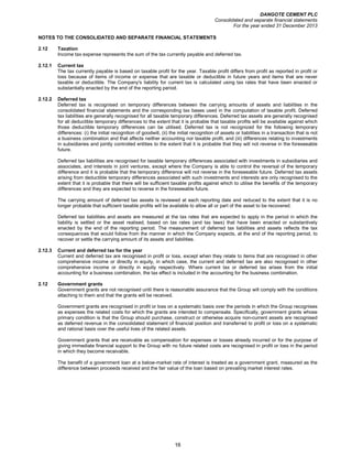 DANGOTE CEMENT PLC
Consolidated and separate financial statements
For the year ended 31 December 2013
16
NOTES TO THE CONSOLIDATED AND SEPARATE FINANCIAL STATEMENTS
2.12 Taxation
Income tax expense represents the sum of the tax currently payable and deferred tax.
2.12.1 Current tax
The tax currently payable is based on taxable profit for the year. Taxable profit differs from profit as reported in profit or
loss because of items of income or expense that are taxable or deductible in future years and items that are never
taxable or deductible. The Company's liability for current tax is calculated using tax rates that have been enacted or
substantially enacted by the end of the reporting period.
2.12.2 Deferred tax
Deferred tax is recognised on temporary differences between the carrying amounts of assets and liabilities in the
consolidated financial statements and the corresponding tax bases used in the computation of taxable profit. Deferred
tax liabilities are generally recognised for all taxable temporary differences. Deferred tax assets are generally recognised
for all deductible temporary differences to the extent that it is probable that taxable profits will be available against which
those deductible temporary differences can be utilised. Deferred tax is not recognized for the following temporary
differences: (i) the initial recognition of goodwill, (ii) the initial recognition of assets or liabilities in a transaction that is not
a business combination and that affects neither accounting nor taxable profit, and (iii) differences relating to investments
in subsidiaries and jointly controlled entities to the extent that it is probable that they will not reverse in the foreseeable
future.
Deferred tax liabilities are recognised for taxable temporary differences associated with investments in subsidiaries and
associates, and interests in joint ventures, except where the Company is able to control the reversal of the temporary
difference and it is probable that the temporary difference will not reverse in the foreseeable future. Deferred tax assets
arising from deductible temporary differences associated with such investments and interests are only recognised to the
extent that it is probable that there will be sufficient taxable profits against which to utilise the benefits of the temporary
differences and they are expected to reverse in the foreseeable future.
The carrying amount of deferred tax assets is reviewed at each reporting date and reduced to the extent that it is no
longer probable that sufficient taxable profits will be available to allow all or part of the asset to be recovered.
Deferred tax liabilities and assets are measured at the tax rates that are expected to apply in the period in which the
liability is settled or the asset realised, based on tax rates (and tax laws) that have been enacted or substantively
enacted by the end of the reporting period. The measurement of deferred tax liabilities and assets reflects the tax
consequences that would follow from the manner in which the Company expects, at the end of the reporting period, to
recover or settle the carrying amount of its assets and liabilities.
2.12.3 Current and deferred tax for the year
Current and deferred tax are recognised in profit or loss, except when they relate to items that are recognised in other
comprehensive income or directly in equity, in which case, the current and deferred tax are also recognised in other
comprehensive income or directly in equity respectively. Where current tax or deferred tax arises from the initial
accounting for a business combination, the tax effect is included in the accounting for the business combination.
2.12 Government grants
Government grants are not recognised until there is reasonable assurance that the Group will comply with the conditions
attaching to them and that the grants will be received.
Government grants are recognised in profit or loss on a systematic basis over the periods in which the Group recognises
as expenses the related costs for which the grants are intended to compensate. Specifically, government grants whose
primary condition is that the Group should purchase, construct or otherwise acquire non-current assets are recognised
as deferred revenue in the consolidated statement of financial position and transferred to profit or loss on a systematic
and rational basis over the useful lives of the related assets.
Government grants that are receivable as compensation for expenses or losses already incurred or for the purpose of
giving immediate financial support to the Group with no future related costs are recognised in profit or loss in the period
in which they become receivable.
The benefit of a government loan at a below-market rate of interest is treated as a government grant, measured as the
difference between proceeds received and the fair value of the loan based on prevailing market interest rates.
 