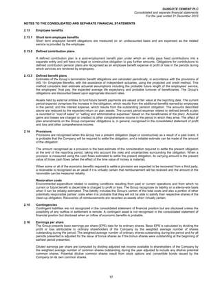DANGOTE CEMENT PLC
Consolidated and separate financial statements
For the year ended 31 December 2013
17
NOTES TO THE CONSOLIDATED AND SEPARATE FINANCIAL STATEMENTS
2.13 Employee benefits
2.13.1 Short term employee benefits
Short term employee benefit obligations are measured on an undiscounted basis and are expensed as the related
service is provided by the employee.
2.13.2 Defined contribution plans
A defined contribution plan is a post-employment benefit plan under which an entity pays fixed contributions into a
separate entity and will have no legal or constructive obligation to pay further amounts. Obligations for contributions to
defined contribution pension plans are recognised as an employee benefit expense in profit or loss in the periods during
which services are rendered by employees.
2.13.3 Defined benefit plans
Estimates of the Group’s termination benefit obligations are calculated periodically, in accordance with the provisions of
IAS 19– Employee Benefits, with the assistance of independent actuaries, using the projected unit credit method. This
method considers best estimate actuarial assumptions including the probable future length of the employees’ service,
the employees’ final pay, the expected average life expectancy and probable turnover of beneficiaries. The Group’s
obligations are discounted based upon appropriate discount rates.
Assets held by external entities to fund future benefit payments are valued at fair value at the reporting date. The current
period expense comprises the increase in the obligation, which results from the additional benefits earned by employees
in the period, and the interest expense, which results from the outstanding pension obligation. The amounts described
above are reduced by the expected return on plan assets. The current period expense related to defined benefit a plan
is recorded in “cost of sales” or “selling and administrative expenses” based on the beneficiaries of the plan). Actuarial
gains and losses are charged or credited to other comprehensive income in the period in which they arise. The effect of
plan amendments on the Group companies’ obligations is, in general, recognised in the consolidated statement of profit
and loss and other comprehensive income.
2.14 Provisions
Provisions are recognised when the Group has a present obligation (legal or constructive) as a result of a past event, it
is probable that the Company will be required to settle the obligation, and a reliable estimate can be made of the amount
of the obligation.
The amount recognised as a provision is the best estimate of the consideration required to settle the present obligation
at the end of the reporting period, taking into account the risks and uncertainties surrounding the obligation. When a
provision is measured using the cash flows estimated to settle the present obligation, its carrying amount is the present
value of those cash flows (when the effect of the time value of money is material).
When some or all of the economic benefits required to settle a provision are expected to be recovered from a third party,
a receivable is recognised as an asset if it is virtually certain that reimbursement will be received and the amount of the
receivable can be measured reliably.
Restoration costs
Environmental expenditure related to existing conditions resulting from past or current operations and from which no
current or future benefit is discernible is charged to profit or loss. The Group recognizes its liability on a site-by-site basis
when it can be reliably estimated. This liability includes the Group’s portion of the total costs and also a portion of other
potentially responsible parties’ costs when it is probable that they will not be able to satisfy their respective shares of the
clean-up obligation. Recoveries of reimbursements are recorded as assets when virtually certain.
2.15 Contingencies
Contingent liabilities are not recognized in the consolidated statement of financial position but are disclosed unless the
possibility of any outflow in settlement is remote. A contingent asset is not recognised in the consolidated statement of
financial position but disclosed when an inflow of economic benefits is probable.
2.16 Earnings per share
The Group presents basic earnings per share (EPS) data for its ordinary shares. Basic EPS is calculated by dividing the
profit or loss attributable to ordinary shareholders of the Company by the weighted average number of shares
outstanding during the period. The weighted average number of ordinary shares outstanding during the period and for all
periods presented is adjusted for the issue of bonus shares as if the bonus shares were outstanding at the beginning of
earliest period presented.
Diluted earnings per share are computed by dividing adjusted net income available to shareholders of the Company by
the weighted average number of common shares outstanding during the year adjusted to include any dilutive potential
common shares. Potential dilutive common shares result from stock options and convertible bonds issued by the
Company on its own common shares.
 