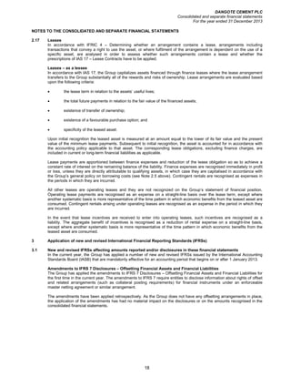 DANGOTE CEMENT PLC
Consolidated and separate financial statements
For the year ended 31 December 2013
18
NOTES TO THE CONSOLIDATED AND SEPARATE FINANCIAL STATEMENTS
2.17 Leases
In accordance with IFRIC 4 – Determining whether an arrangement contains a lease, arrangements including
transactions that convey a right to use the asset, or where fulfilment of the arrangement is dependent on the use of a
specific asset, are analysed in order to assess whether such arrangements contain a lease and whether the
prescriptions of IAS 17 – Lease Contracts have to be applied.
Leases – as a lessee
In accordance with IAS 17, the Group capitalizes assets financed through finance leases where the lease arrangement
transfers to the Group substantially all of the rewards and risks of ownership. Lease arrangements are evaluated based
upon the following criteria:
• the lease term in relation to the assets’ useful lives;
• the total future payments in relation to the fair value of the financed assets;
• existence of transfer of ownership;
• existence of a favourable purchase option; and
• specificity of the leased asset.
Upon initial recognition the leased asset is measured at an amount equal to the lower of its fair value and the present
value of the minimum lease payments. Subsequent to initial recognition, the asset is accounted for in accordance with
the accounting policy applicable to that asset. The corresponding lease obligations, excluding finance charges, are
included in current or long-term financial liabilities as applicable.
Lease payments are apportioned between finance expenses and reduction of the lease obligation so as to achieve a
constant rate of interest on the remaining balance of the liability. Finance expenses are recognised immediately in profit
or loss, unless they are directly attributable to qualifying assets, in which case they are capitalised in accordance with
the Group’s general policy on borrowing costs (see Note 2.5 above). Contingent rentals are recognised as expenses in
the periods in which they are incurred.
All other leases are operating leases and they are not recognized on the Group’s statement of financial position.
Operating lease payments are recognised as an expense on a straight-line basis over the lease term, except where
another systematic basis is more representative of the time pattern in which economic benefits from the leased asset are
consumed. Contingent rentals arising under operating leases are recognised as an expense in the period in which they
are incurred.
In the event that lease incentives are received to enter into operating leases, such incentives are recognised as a
liability. The aggregate benefit of incentives is recognised as a reduction of rental expense on a straight-line basis,
except where another systematic basis is more representative of the time pattern in which economic benefits from the
leased asset are consumed.
3 Application of new and revised International Financial Reporting Standards (IFRSs)
3.1 New and revised IFRSs affecting amounts reported and/or disclosures in these financial statements
In the current year, the Group has applied a number of new and revised IFRSs issued by the International Accounting
Standards Board (IASB) that are mandatorily effective for an accounting period that begins on or after 1 January 2013.
Amendments to IFRS 7 Disclosures – Offsetting Financial Assets and Financial Liabilities
The Group has applied the amendments to IFRS 7 Disclosures – Offsetting Financial Assets and Financial Liabilities for
the first time in the current year. The amendments to IFRS 7 require entities to disclose information about rights of offset
and related arrangements (such as collateral posting requirements) for financial instruments under an enforceable
master netting agreement or similar arrangement.
The amendments have been applied retrospectively. As the Group does not have any offsetting arrangements in place,
the application of the amendments has had no material impact on the disclosures or on the amounts recognised in the
consolidated financial statements.
 