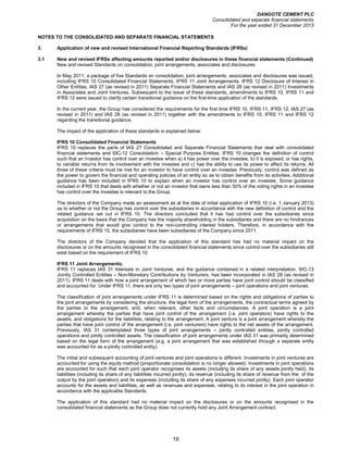 DANGOTE CEMENT PLC
Consolidated and separate financial statements
For the year ended 31 December 2013
19
NOTES TO THE CONSOLIDATED AND SEPARATE FINANCIAL STATEMENTS
3. Application of new and revised International Financial Reporting Standards (IFRSs)
3.1 New and revised IFRSs affecting amounts reported and/or disclosures in these financial statements (Continued)
New and revised Standards on consolidation, joint arrangements, associates and disclosures
In May 2011, a package of five Standards on consolidation, joint arrangements, associates and disclosures was issued,
including IFRS 10 Consolidated Financial Statements, IFRS 11 Joint Arrangements, IFRS 12 Disclosure of Interest in
Other Entities, IAS 27 (as revised in 2011) Separate Financial Statements and IAS 28 (as revised in 2011) Investments
in Associates and Joint Ventures. Subsequent to the issue of these standards, amendments to IFRS 10, IFRS 11 and
IFRS 12 were issued to clarify certain transitional guidance on the first-time application of the standards.
In the current year, the Group has considered the requirements for the first time IFRS 10, IFRS 11, IFRS 12, IAS 27 (as
revised in 2011) and IAS 28 (as revised in 2011) together with the amendments to IFRS 10, IFRS 11 and IFRS 12
regarding the transitional guidance.
The impact of the application of these standards is explained below:
IFRS 10 Consolidated Financial Statements
IFRS 10 replaces the parts of IAS 27 Consolidated and Separate Financial Statements that deal with consolidated
financial statements and SIC-12 Consolidation – Special Purpose Entities. IFRS 10 changes the definition of control
such that an investor has control over an investee when a) it has power over the investee, b) it is exposed, or has rights,
to variable returns from its involvement with the investee and c) has the ability to use its power to affect its returns. All
three of these criteria must be met for an investor to have control over an investee. Previously, control was defined as
the power to govern the financial and operating policies of an entity so as to obtain benefits from its activities. Additional
guidance has been included in IFRS 10 to explain when an investor has control over an investee. Some guidance
included in IFRS 10 that deals with whether or not an investor that owns less than 50% of the voting rights in an investee
has control over the investee is relevant to the Group.
The directors of the Company made an assessment as at the date of initial application of IFRS 10 (i.e. 1 January 2013)
as to whether or not the Group has control over the subsidiaries in accordance with the new definition of control and the
related guidance set out in IFRS 10. The directors concluded that it has had control over the subsidiaries since
acquisition on the basis that the Company has the majority shareholding in the subsidiaries and there are no hindrances
or arrangements that would give control to the non-controlling interest holders. Therefore, in accordance with the
requirements of IFRS 10, the subsidiaries have been subsidiaries of the Company since 2011.
The directors of the Company decided that the application of this standard has had no material impact on the
disclosures or on the amounts recognised in the consolidated financial statements since control over the subsidiaries still
exist based on the requirement of IFRS 10
IFRS 11 Joint Arrangements;
IFRS 11 replaces IAS 31 Interests in Joint Ventures, and the guidance contained in a related interpretation, SIC-13
Jointly Controlled Entities – Non-Monetary Contributions by Venturers, has been incorporated in IAS 28 (as revised in
2011). IFRS 11 deals with how a joint arrangement of which two or more parties have joint control should be classified
and accounted for. Under IFRS 11, there are only two types of joint arrangements – joint operations and joint ventures.
The classification of joint arrangements under IFRS 11 is determined based on the rights and obligations of parties to
the joint arrangements by considering the structure, the legal form of the arrangements, the contractual terms agreed by
the parties to the arrangement, and, when relevant, other facts and circumstances. A joint operation is a joint
arrangement whereby the parties that have joint control of the arrangement (i.e. joint operators) have rights to the
assets, and obligations for the liabilities, relating to the arrangement. A joint venture is a joint arrangement whereby the
parties that have joint control of the arrangement (i.e. joint venturers) have rights to the net assets of the arrangement.
Previously, IAS 31 contemplated three types of joint arrangements – jointly controlled entities, jointly controlled
operations and jointly controlled assets. The classification of joint arrangements under IAS 31 was primarily determined
based on the legal form of the arrangement (e.g. a joint arrangement that was established through a separate entity
was accounted for as a jointly controlled entity).
The initial and subsequent accounting of joint ventures and joint operations is different. Investments in joint ventures are
accounted for using the equity method (proportionate consolidation is no longer allowed). Investments in joint operations
are accounted for such that each joint operator recognises its assets (including its share of any assets jointly held), its
liabilities (including its share of any liabilities incurred jointly), its revenue (including its share of revenue from the of the
output by the joint operation) and its expenses (including its share of any expenses incurred jointly). Each joint operator
accounts for the assets and liabilities, as well as revenues and expenses, relating to its interest in the joint operation in
accordance with the applicable Standards.
The application of this standard had no material impact on the disclosures or on the amounts recognised in the
consolidated financial statements as the Group does not currently hold any Joint Arrangement contract.
 