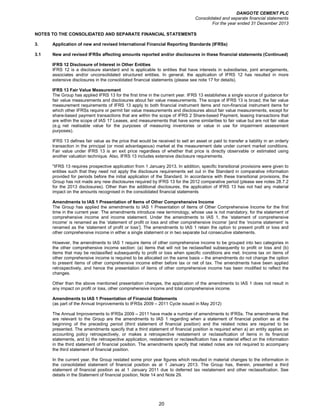 DANGOTE CEMENT PLC
Consolidated and separate financial statements
For the year ended 31 December 2013
20
NOTES TO THE CONSOLIDATED AND SEPARATE FINANCIAL STATEMENTS
3. Application of new and revised International Financial Reporting Standards (IFRSs)
3.1 New and revised IFRSs affecting amounts reported and/or disclosures in these financial statements (Continued)
IFRS 12 Disclosure of Interest in Other Entities
IFRS 12 is a disclosure standard and is applicable to entities that have interests in subsidiaries, joint arrangements,
associates and/or unconsolidated structured entities. In general, the application of IFRS 12 has resulted in more
extensive disclosures in the consolidated financial statements (please see note 17 for details).
IFRS 13 Fair Value Measurement
The Group has applied IFRS 13 for the first time in the current year. IFRS 13 establishes a single source of guidance for
fair value measurements and disclosures about fair value measurements. The scope of IFRS 13 is broad; the fair value
measurement requirements of IFRS 13 apply to both financial instrument items and non-financial instrument items for
which other IFRSs require or permit fair value measurements and disclosures about fair value measurements, except for
share-based payment transactions that are within the scope of IFRS 2 Share-based Payment, leasing transactions that
are within the scope of IAS 17 Leases, and measurements that have some similarities to fair value but are not fair value
(e.g. net realisable value for the purposes of measuring inventories or value in use for impairment assessment
purposes).
IFRS 13 defines fair value as the price that would be received to sell an asset or paid to transfer a liability in an orderly
transaction in the principal (or most advantageous) market at the measurement date under current market conditions.
Fair value under IFRS 13 is an exit price regardless of whether that price is directly observable or estimated using
another valuation technique. Also, IFRS 13 includes extensive disclosure requirements.
"IFRS 13 requires prospective application from 1 January 2013. In addition, specific transitional provisions were given to
entities such that they need not apply the disclosure requirements set out in the Standard in comparative information
provided for periods before the initial application of the Standard. In accordance with these transitional provisions, the
Group has not made any new disclosures required by IFRS 13 for the 2012 comparative period (please see notes 28.7.2
for the 2013 disclosures). Other than the additional disclosures, the application of IFRS 13 has not had any material
impact on the amounts recognised in the consolidated financial statements
Amendments to IAS 1 Presentation of Items of Other Comprehensive Income
The Group has applied the amendments to IAS 1 Presentation of Items of Other Comprehensive Income for the first
time in the current year. The amendments introduce new terminology, whose use is not mandatory, for the statement of
comprehensive income and income statement. Under the amendments to IAS 1, the ‘statement of comprehensive
income’ is renamed as the ‘statement of profit or loss and other comprehensive income’ [and the ‘income statement’ is
renamed as the ‘statement of profit or loss’]. The amendments to IAS 1 retain the option to present profit or loss and
other comprehensive income in either a single statement or in two separate but consecutive statements.
However, the amendments to IAS 1 require items of other comprehensive income to be grouped into two categories in
the other comprehensive income section: (a) items that will not be reclassified subsequently to profit or loss and (b)
items that may be reclassified subsequently to profit or loss when specific conditions are met. Income tax on items of
other comprehensive income is required to be allocated on the same basis – the amendments do not change the option
to present items of other comprehensive income either before tax or net of tax. The amendments have been applied
retrospectively, and hence the presentation of items of other comprehensive income has been modified to reflect the
changes.
Other than the above mentioned presentation changes, the application of the amendments to IAS 1 does not result in
any impact on profit or loss, other comprehensive income and total comprehensive income.
Amendments to IAS 1 Presentation of Financial Statements
(as part of the Annual Improvements to IFRSs 2009 – 2011 Cycle issued in May 2012)
The Annual Improvements to IFRSs 2009 – 2011 have made a number of amendments to IFRSs. The amendments that
are relevant to the Group are the amendments to IAS 1 regarding when a statement of financial position as at the
beginning of the preceding period (third statement of financial position) and the related notes are required to be
presented. The amendments specify that a third statement of financial position is required when a) an entity applies an
accounting policy retrospectively, or makes a retrospective restatement or reclassification of items in its financial
statements, and b) the retrospective application, restatement or reclassification has a material effect on the information
in the third statement of financial position. The amendments specify that related notes are not required to accompany
the third statement of financial position.
In the current year, the Group restated some prior year figures which resulted in material changes to the information in
the consolidated statement of financial position as at 1 January 2013. The Group has, therein, presented a third
statement of financial position as at 1 January 2011 due to deferred tax restatement and other reclassification. See
details in the Statement of financial position, Note 14 and Note 29.
 