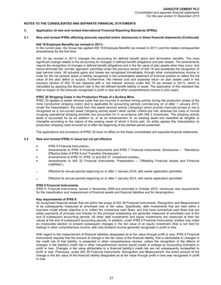 DANGOTE CEMENT PLC
Consolidated and separate financial statements
For the year ended 31 December 2013
21
NOTES TO THE CONSOLIDATED AND SEPARATE FINANCIAL STATEMENTS
3. Application of new and revised International Financial Reporting Standards (IFRSs)
3.1 New and revised IFRSs affecting amounts reported and/or disclosures in these financial statements (Continued)
IAS 19 Employee Benefits (as revised in 2011)
In the current year, the Group has applied IAS 19 Employee Benefits (as revised in 2011) and the related consequential
amendments for the first time.
IAS 19 (as revised in 2011) changes the accounting for defined benefit plans and termination benefits. The most
significant change relates to the accounting for changes in defined benefit obligations and plan assets. The amendments
require the recognition of changes in defined benefit obligations and in the fair value of plan assets when they occur, and
hence eliminate the ‘corridor approach’ permitted under the previous version of IAS 19 and accelerate the recognition of
past service costs. All actuarial gains and losses are recognised immediately through other comprehensive income in
order for the net pension asset or liability recognised in the consolidated statement of financial position to reflect the full
value of the plan deficit or surplus. Furthermore, the interest cost and expected return on plan assets used in the
previous version of IAS 19 are replaced with a ‘net interest’ amount under IAS 19 (as revised in 2011), which is
calculated by applying the discount rate to the net defined benefit liability or asset. The application of this standard has
had no impact on the amounts recognised in profit or loss and other comprehensive income in prior years.
IFRIC 20 Stripping Costs in the Production Phase of a Surface Mine
IFRIC 20 applies to waste removal costs that are incurred in surface mining activity during the production phase of the
mine (‘production stripping costs’) and is applicable for accounting periods commencing on or after 1 January 2013.
Under the Interpretation, the costs from this waste removal activity (‘stripping’) which provide improved access to ore is
recognised as a non-current asset (‘stripping activity asset’) when certain criteria are met, whereas the costs of normal
on-going operational stripping activities are accounted for in accordance with IAS 2 Inventories. The stripping activity
asset is accounted for as an addition to, or as an enhancement of, an existing asset and classified as tangible or
intangible according to the nature of the existing asset of which it forms part. An entity applies this Interpretation to
production stripping costs incurred on or after the beginning of the earliest period presented.
The applications and provisions of IFRIC 20 have no effect on the these consolidated and separate financial statements.
3.2 New and revised IFRSs in issue but not yet effective
• IFRS 9 Financial Instruments1;
• Amendments to IFRS 9 Financial Instruments and IFRS 7 Financial Instruments: Disclosures – “Mandatory
Effective Date of IFRS 9 and Transition Disclosures”1;
• Amendments to IFRS 10, IFRS 12 and IAS 27: Investment entities2;
• Amendments to IAS 32 Financial Instruments: Presentation – “Offsetting Financial Assets and Financial
Liabilities”2;
1 Effective for annual periods beginning on or after 1 January 2018, with earlier application permitted.
2. Effective for annual periods beginning on or after 1 January 2014, with earlier application permitted.
IFRS 9 Financial Instruments
IFRS 9: Financial Instruments, issued in November 2009 and amended in October 2010, introduces new requirements
for the classification and measurement of financial assets and financial liabilities and for derecognition.
Key requirements of IFRS 9:
All recognised financial assets that are within the scope of IAS 39 Financial Instruments: Recognition and Measurement
to be subsequently measured at amortised cost or fair value. Specifically, debt investments that are held within a
business model whose objective is to collect the contractual cash flows, and that have contractual cash flows that are
solely payments of principal and interest on the principal outstanding are generally measured at amortised cost at the
end of subsequent accounting periods. All other debt investments and equity investments are measured at their fair
values at the end of subsequent accounting periods. In addition, under IFRS 9 Financial Instruments, entities may make
an irrevocable election to present subsequent changes in the fair value of an equity investment (that is not held for
trading) in other comprehensive income, with only dividend income generally recognised in profit or loss.
With regard to the measurement of financial liabilities designated as at fair value through profit or loss, IFRS 9 Financial
Instruments requires that the amount of change in the fair value of the financial liability, that is attributable to changes in
the credit risk of that liability, is presented in other comprehensive income, unless the recognition of the effects of
changes in the liability's credit risk in other comprehensive income would create or enlarge an accounting mismatch in
profit or loss. Changes in fair value attributable to a financial liability's credit risk are not subsequently reclassified to
profit or loss. Previously, under IAS 39 Financial Instruments: Recognition and Measurement, the entire amount of the
change in the fair value of the financial liability designated as at fair value through profit or loss was recognised in profit
or loss.
 