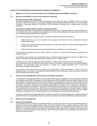 DANGOTE CEMENT PLC
Consolidated and separate financial statements
For the year ended 31 December 2013
22
NOTES TO THE CONSOLIDATED AND SEPARATE FINANCIAL STATEMENTS
3. Application of new and revised International Financial Reporting Standards (IFRSs) (continued)
3.2 New and revised IFRSs in issue but not yet effective (continued)
Key requirements of IFRS 9 (continued)
The Group anticipates that IFRS 9 Financial Instruments in the future may have a significant impact on amounts
reported in respect of the Group’s and Company’s financial assets and financial liabilities. However, it is not practicable
to provide a reasonable estimate of the effect of IFRS 9 Financial Instruments until a detailed review has been
completed.
Amendments to IFRS 10, IFRS 12 and IAS 27 Investment Entities
The amendments to IFRS 10 which define an investment entity and require a reporting entity that meets the definition of
an investment entity not to consolidate its subsidiaries but to measure its subsidiaries at fair value through profit or loss
in its consolidated and separate financial statements.
For an entity to qualify as an investment entity, such entity is required according to the standard to:
• Obtain funds from one or more investors for the purpose of providing them with professional investment
management services.
• Commit to its investor(s) that its business purpose is to invest funds solely for returns from capital appreciation,
investment income, or both.
• Measure and evaluate performance of substantially all of its investments on a fair value basis.
Consequential amendments have been made to IFRS 12 and IAS 27 to introduce new disclosure requirements for
investment entities.
The directors of the Company do not anticipate that the investment entities amendments will have any effect on the
Group’s consolidated financial statements as the Company is not an investment entity.
Amendments to IAS 32 Financial Instruments: Presentation - Offsetting Financial Assets and Financial Liabilities
The amendments to IAS 32 clarify the requirements relating to the offset of financial assets and financial liabilities.
Specifically, the amendments clarify the meaning of ‘currently has a legally enforceable right of set-off’ and
‘simultaneous realisation and settlement’.
The directors of the Company do not anticipate that the application of these amendments to IAS 32 will have a
significant impact on the Group’s consolidated financial statements as the Group does not have any financial assets and
financial liabilities that qualify for offset.
4 Critical accounting judgements and key sources of estimation uncertainty
The preparation of financial statements in conformity with IFRSs requires management to make judgements, estimates
and assumptions that affect the application of accounting policies and the reported amounts of assets, liabilities, income
and expenses. Actual results may differ from these estimates. The management of the Group revises its estimates and
assumptions on a regular basis to ensure that they are relevant regarding the past experience and the current economic
and political environment. Estimates and underlying assumptions are reviewed on an on-going basis. Revisions to
accounting estimates are recognised in the period in which the estimates are revised and in any future periods affected.
The accounting for certain provisions, certain financial instruments and the disclosure of financial assets, contingent
assets and liabilities at the date of the consolidated and separate financial statements is judgmental. The items, subject
to judgment, are detailed in the corresponding notes to the consolidated and separate financial statements.
In particular, information about significant areas of estimation uncertainty and critical judgements in applying accounting
policies that have the most significant effect on the amount recognised in the financial statements are discussed below:
4.1 Critical accounting judgements
4.1.1 Control over subsidiaries
The management of the Company have assessed whether or not the Group has control over the subsidiaries based on
whether the Group has the practical ability to direct the relevant activities of each subsidiary laterally. In making their
judgement, the directors considered the Group’s absolute size of holding in the subsidiaries and the relative size of and
dispersion of the shareholdings owned by the other shareholders. After assessment, the directors concluded that the
Group has a sufficiently dominant voting interest to direct the relevant activities of the subsidiaries and therefore the
Group has control over them.
 