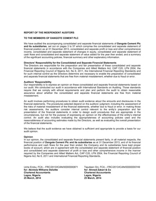 REPORT OF THE INDEPENDENT AUDITORS
TO THE MEMBERS OF DANGOTE CEMENT PLC
We have audited the accompanying consolidated and separate financial statements of Dangote Cement Plc
and its subsidiaries, set out on pages 3 to 57 which comprise the consolidated and separate statement of
financial position as at 31 December 2013, consolidated and separate profit or loss and other comprehensive
income, consolidated and separate statement of changes in equity, consolidated and separate statement of
cash flows and consolidated and separate statement of value added for the year then ended, and a summary
of the significant accounting policies, financial summary and other explanatory information.
Directors’ Responsibility for the Consolidated and Separate Financial Statements
The Directors are responsible for the preparation and fair presentation of these consolidated and separate
financial statements in accordance with the Companies and Allied Matters Act, CAP C20, LFN 2004, the
Financial Reporting Council of Nigeria Act, No 6, 2011, the International Financial Reporting Standards and
for such internal control as the Directors determine are necessary to enable the preparation of consolidated
and separate financial statements that are free from material misstatement, whether due to fraud or error.
Auditors’ Responsibility
Our responsibility is to express an opinion on these consolidated and separate financial statements based on
our audit. We conducted our audit in accordance with International Standards on Auditing. Those standards
require that we comply with ethical requirements and plan and perform the audit to obtain reasonable
assurance about whether the consolidated and separate financial statements are free from material
misstatement.
An audit involves performing procedures to obtain audit evidence about the amounts and disclosures in the
financial statements. The procedures selected depend on the auditors’ judgment, including the assessment of
the risks of material misstatement of the financial statements, whether due to fraud or error. In making those
risk assessments, the auditors consider internal control relevant to the entity’s preparation and fair
presentation of the financial statements in order to design audit procedures that are appropriate in the
circumstances, but not for the purpose of expressing an opinion on the effectiveness of the entity’s internal
control. An audit also includes evaluating the appropriateness of accounting policies used and the
reasonableness of accounting estimates made by the Directors, as well as evaluating the overall presentation
of the financial statements.
We believe that the audit evidence we have obtained is sufficient and appropriate to provide a basis for our
audit opinion.
Opinion
In our opinion, the consolidated and separate financial statements present fairly, in all material respects, the
financial position of Dangote Cement Plc and its subsidiaries as at 31 December 2013, and of its financial
performance and cash flows for the year then ended; the Company and its subsidiaries have kept proper
books of account, which are in agreement with the consolidated and separate statement of financial position
and consolidated and separate statement of profit or loss and other comprehensive income in the manner
required by the Companies and Allied Matters Act, CAP C20, LFN 2004, the Financial Reporting Council of
Nigeria Act, No 6, 2011 and International Financial Reporting Standards.
Uche Erobu, FCA – FRC/2013/ICAN/00000000871 Tajudeen Oni, FCA – FRC/2013/ICAN/00000000749
for: Akintola Williams Deloitte for: Ahmed Zakari & Co
Chartered Accountants Chartered Accountants
Lagos, Nigeria Lagos, Nigeria
25 March, 2014 25 March, 2014
 