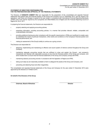 DANGOTE CEMENT PLC
Consolidated and separate financial statements
For the year ended 31 December 2013
2
STATEMENT OF DIRECTORS' RESPONSIBILITIES
FOR THE PREPARATION AND APPROVAL OF THE FINANCIAL STATEMENTS
The Directors of DANGOTE CEMENT PLC are responsible for the preparation of the consolidated and separate financial
statements that present fairly the financial position of the Group and Company as at 31 December 2013, and the results of its
operations, cash flows and changes in equity for the year ended, in compliance with International Financial Reporting Standards
("IFRS") and in the manner required by the Companies and Allied Matters Act of Nigeria and the Financial Reporting Council of
Nigeria Act, No 6, 2011.
In preparing the financial statements, the Directors are responsible for:
• properly selecting and applying accounting policies;
• presenting information, including accounting policies, in a manner that provides relevant, reliable, comparable and
understandable information;
• providing additional disclosures when compliance with the specific requirements in IFRSs are insufficient to enable users
to understand the impact of particular transactions, other events and conditions on the Company's financial position and
financial performance; and
• making an assessment of the Group's ability to continue as a going concern.
The Directors are responsible for:
• designing, implementing and maintaining an effective and sound system of internal controls throughout the Group and
Company;
• maintaining adequate accounting records that are sufficient to show and explain the Group's and company's
transactions and disclose with reasonable accuracy at any time the financial position of the Group and company, and
which enable them to ensure that the financial statements of the Group and Company comply with IFRS;
• maintaining statutory accounting records in compliance with the legislation of Nigeria and IFRS;
• taking such steps as are reasonably available to them to safeguard the assets of the Group and Company; and
• preventing and detecting fraud and other irregularities.
The consolidated and separate financial statements of the Group and Company for the year ended 31 December 2013 were
approved by the directors on 19 March 2014.
On behalf of the Directors of the Group
_____________________________________ ______________________________
Chairman, Board of Directors Director
 