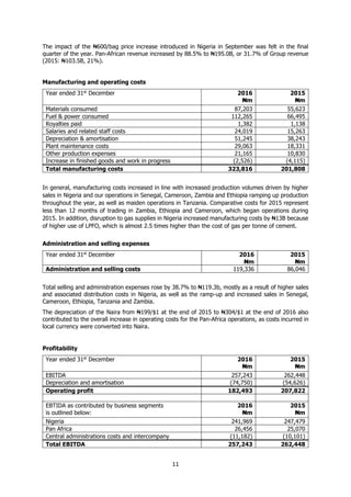 11
The impact of the ₦600/bag price increase introduced in Nigeria in September was felt in the final
quarter of the year. Pan-African revenue increased by 88.5% to ₦195.0B, or 31.7% of Group revenue
(2015: ₦103.5B, 21%).
Manufacturing and operating costs
Year ended 31st
December 2016
₦m
2015
₦m
Materials consumed 87,203 55,623
Fuel & power consumed 112,265 66,495
Royalties paid 1,382 1,138
Salaries and related staff costs 24,019 15,263
Depreciation & amortisation 51,245 38,243
Plant maintenance costs 29,063 18,331
Other production expenses 21,165 10,830
Increase in finished goods and work in progress (2,526) (4,115)
Total manufacturing costs 323,816 201,808
In general, manufacturing costs increased in line with increased production volumes driven by higher
sales in Nigeria and our operations in Senegal, Cameroon, Zambia and Ethiopia ramping up production
throughout the year, as well as maiden operations in Tanzania. Comparative costs for 2015 represent
less than 12 months of trading in Zambia, Ethiopia and Cameroon, which began operations during
2015. In addition, disruption to gas supplies in Nigeria increased manufacturing costs by ₦13B because
of higher use of LPFO, which is almost 2.5 times higher than the cost of gas per tonne of cement.
Administration and selling expenses
Year ended 31st
December 2016
₦m
2015
₦m
Administration and selling costs 119,336 86,046
Total selling and administration expenses rose by 38.7% to ₦119.3b, mostly as a result of higher sales
and associated distribution costs in Nigeria, as well as the ramp-up and increased sales in Senegal,
Cameroon, Ethiopia, Tanzania and Zambia.
The depreciation of the Naira from ₦199/$1 at the end of 2015 to ₦304/$1 at the end of 2016 also
contributed to the overall increase in operating costs for the Pan-Africa operations, as costs incurred in
local currency were converted into Naira.
Profitability
Year ended 31st
December 2016
₦m
2015
₦m
EBITDA 257,243 262,448
Depreciation and amortisation (74,750) (54,626)
Operating profit 182,493 207,822
EBTIDA as contributed by business segments
is outlined below:
2016
₦m
2015
₦m
Nigeria 241,969 247,479
Pan Africa 26,456 25,070
Central administrations costs and intercompany (11,182) (10,101)
Total EBITDA 257,243 262,448
 