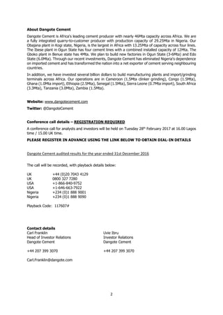 2
About Dangote Cement
Dangote Cement is Africa's leading cement producer with nearly 46Mta capacity across Africa. We are
a fully integrated quarry-to-customer producer with production capacity of 29.25Mta in Nigeria. Our
Obajana plant in Kogi state, Nigeria, is the largest in Africa with 13.25Mta of capacity across four lines.
The Ibese plant in Ogun State has four cement lines with a combined installed capacity of 12Mta. The
Gboko plant in Benue state has 4Mta. We plan to build new factories in Ogun State (3-6Mta) and Edo
State (6.0Mta). Through our recent investments, Dangote Cement has eliminated Nigeria's dependence
on imported cement and has transformed the nation into a net exporter of cement serving neighbouring
countries.
In addition, we have invested several billion dollars to build manufacturing plants and import/grinding
terminals across Africa. Our operations are in Cameroon (1.5Mta clinker grinding), Congo (1.5Mta),
Ghana (1.0Mta import), Ethiopia (2.5Mta), Senegal (1.5Mta), Sierra Leone (0.7Mta import), South Africa
(3.3Mta), Tanzania (3.0Mta), Zambia (1.5Mta).
Website: www.dangotecement.com
Twitter: @DangoteCement
Conference call details – REGISTRATION REQUIRED
A conference call for analysts and investors will be held on Tuesday 28th
February 2017 at 16.00 Lagos
time / 15.00 UK time.
PLEASE REGISTER IN ADVANCE USING THE LINK BELOW TO OBTAIN DIAL-IN DETAILS
Dangote Cement audited results for the year ended 31st December 2016
The call will be recorded, with playback details below:
UK +44 (0)20 7043 4129
UK 0800 327 7280
USA +1-866-840-9752
USA +1-646-663-7922
Nigeria +234 (0)1 888 9001
Nigeria +234 (0)1 888 9090
Playback Code: 117607#
Contact details
Carl Franklin Uvie Ibru
Head of Investor Relations Investor Relations
Dangote Cement Dangote Cement
+44 207 399 3070 +44 207 399 3070
Carl.Franklin@dangote.com
 