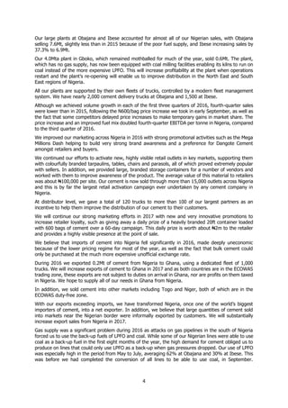 4
Our large plants at Obajana and Ibese accounted for almost all of our Nigerian sales, with Obajana
selling 7.6Mt, slightly less than in 2015 because of the poor fuel supply, and Ibese increasing sales by
37.3% to 6.9Mt.
Our 4.0Mta plant in Gboko, which remained mothballed for much of the year, sold 0.6Mt. The plant,
which has no gas supply, has now been equipped with coal milling facilities enabling its kilns to run on
coal instead of the more expensive LPFO. This will increase profitability at the plant when operations
restart and the plant’s re-opening will enable us to improve distribution in the North East and South
East regions of Nigeria.
All our plants are supported by their own fleets of trucks, controlled by a modern fleet management
system. We have nearly 2,000 cement delivery trucks at Obajana and 1,500 at Ibese.
Although we achieved volume growth in each of the first three quarters of 2016, fourth-quarter sales
were lower than in 2015, following the N600/bag price increase we took in early September, as well as
the fact that some competitors delayed price increases to make temporary gains in market share. The
price increase and an improved fuel mix doubled fourth-quarter EBITDA per tonne in Nigeria, compared
to the third quarter of 2016.
We improved our marketing across Nigeria in 2016 with strong promotional activities such as the Mega
Millions Dash helping to build very strong brand awareness and a preference for Dangote Cement
amongst retailers and buyers.
We continued our efforts to activate new, highly visible retail outlets in key markets, supporting them
with colourfully branded tarpaulins, tables, chairs and parasols, all of which proved extremely popular
with sellers. In addition, we provided large, branded storage containers for a number of vendors and
worked with them to improve awareness of the product. The average value of this material to retailers
was about ₦100,000 per site. Our cement is now sold through more than 15,000 outlets across Nigeria
and this is by far the largest retail activation campaign ever undertaken by any cement company in
Nigeria.
At distributor level, we gave a total of 120 trucks to more than 100 of our largest partners as an
incentive to help them improve the distribution of our cement to their customers.
We will continue our strong marketing efforts in 2017 with new and very innovative promotions to
increase retailer loyalty, such as giving away a daily prize of a heavily branded 20ft container loaded
with 600 bags of cement over a 60-day campaign. This daily prize is worth about ₦2m to the retailer
and provides a highly visible presence at the point of sale.
We believe that imports of cement into Nigeria fell significantly in 2016, made deeply uneconomic
because of the lower pricing regime for most of the year, as well as the fact that bulk cement could
only be purchased at the much more expensive unofficial exchange rate.
During 2016 we exported 0.2Mt of cement from Nigeria to Ghana, using a dedicated fleet of 1,000
trucks. We will increase exports of cement to Ghana in 2017 and as both countries are in the ECOWAS
trading zone, these exports are not subject to duties on arrival in Ghana, nor are profits on them taxed
in Nigeria. We hope to supply all of our needs in Ghana from Nigeria.
In addition, we sold cement into other markets including Togo and Niger, both of which are in the
ECOWAS duty-free zone.
With our exports exceeding imports, we have transformed Nigeria, once one of the world’s biggest
importers of cement, into a net exporter. In addition, we believe that large quantities of cement sold
into markets near the Nigerian border were informally exported by customers. We will substantially
increase export sales from Nigeria in 2017.
Gas supply was a significant problem during 2016 as attacks on gas pipelines in the south of Nigeria
forced us to use the back-up fuels of LPFO and coal. While some of our Nigerian lines were able to use
coal as a back-up fuel in the first eight months of the year, the high demand for cement obliged us to
produce on lines that could only use LPFO as a back-up when gas pressures dropped. Our use of LPFO
was especially high in the period from May to July, averaging 62% at Obajana and 30% at Ibese. This
was before we had completed the conversion of all lines to be able to use coal, in September.
 