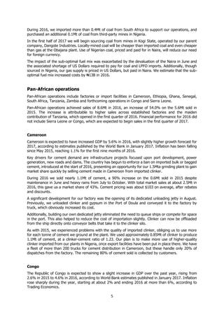 5
During 2016, we imported more than 0.4Mt of coal from South Africa to support our operations, and
purchased an additional 0.1Mt of coal from third-party mines in Nigeria.
In the first half of 2017 we will begin sourcing coal from mines in Kogi State, operated by our parent
company, Dangote Industries. Locally-mined coal will be cheaper than imported coal and even cheaper
than gas at the Obajana plant. Use of Nigerian coal, priced and paid for in Naira, will reduce our need
for foreign currency.
The impact of the sub-optimal fuel mix was exacerbated by the devaluation of the Naira in June and
the associated shortage of US Dollars required to pay for coal and LPFO imports. Additionally, though
sourced in Nigeria, our gas supply is priced in US Dollars, but paid in Naira. We estimate that the sub-
optimal fuel mix increased costs by ₦13B in 2016.
Pan-African operations
Pan-African operations include factories or import facilities in Cameroon, Ethiopia, Ghana, Senegal,
South Africa, Tanzania, Zambia and forthcoming operations in Congo and Sierra Leone.
Pan-African operations achieved sales of 8.6Mt in 2016, an increase of 54.0% on the 5.6Mt sold in
2015. The increase is attributable to higher sales across established factories and the maiden
contribution of Tanzania, which opened in the first quarter of 2016. Financial performance for 2016 did
not include Sierra Leone or Congo, which are expected to begin sales in the first quarter of 2017.
Cameroon
Cameroon is expected to have increased GDP by 5.6% in 2016, with slightly higher growth forecast for
2017, according to estimates published by the World Bank in January 2017. Inflation has been falling
since May 2015, reaching 1.1% for the first nine months of 2016.
Key drivers for cement demand are infrastructure projects focused upon port development, power
generation, new roads and dams. The country has begun to enforce a ban on imported bulk or bagged
cement, introduced at the start of 2016, presenting an opportunity for our 1.5Mta grinding plant to gain
market share quickly by selling cement made in Cameroon from imported clinker.
During 2016 we sold nearly 1.1Mt of cement, a 90% increase on the 0.6Mt sold in 2015 despite
maintenance in June and heavy rains from July to October. With total market sales at about 2.5Mt in
2016, this gave us a market share of 43%. Cement pricing was about $103 on average, after rebates
and discounts.
A significant development for our factory was the opening of its dedicated unloading jetty in August.
Previously, we unloaded clinker and gypsum in the Port of Doula and conveyed it to the factory by
truck, which obviously increased its cost.
Additionally, building our own dedicated jetty eliminated the need to queue ships or compete for space
in the port. This also helped to reduce the cost of importation slightly. Clinker can now be offloaded
from the ship directly onto conveyor belts that take it to the clinker silo.
As with 2015, we experienced problems with the quality of imported clinker, obliging us to use more
for each tonne of cement we ground at the plant. We used approximately 0.85Mt of clinker to produce
1.1Mt of cement, at a clinker-cement ratio of 1.23. Our plan is to make more use of higher-quality
clinker imported from our plants in Nigeria, once export facilities have been put in place there. We have
a fleet of more than 200 trucks for cement distribution in Cameroon, but these handle only 20% of
dispatches from the factory. The remaining 80% of cement sold is collected by customers.
Congo
The Republic of Congo is expected to show a slight increase in GDP over the past year, rising from
2.6% in 2015 to 4.6% in 2016, according to World Bank estimates published in January 2017. Inflation
rose sharply during the year, starting at about 2% and ending 2016 at more than 6%, according to
Trading Economics.
 