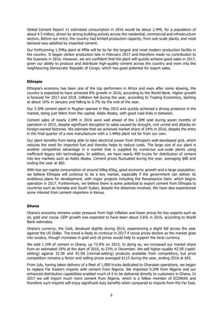 6
Global Cement Report 11 estimated consumption in 2016 would be about 2.4Mt, for a population of
about 4.5 million, driven by strong building activity across the residential, commercial and infrastructure
sectors. Before our entry, the country had limited production capacity, from sub-scale plants, and most
demand was satisfied by imported cement.
Our forthcoming 1.5Mta plant at Mfila will be by far the largest and most modern production facility in
the country. It began clinker production late in February 2017 and therefore made no contribution to
the business in 2016. However, we are confident that the plant will quickly achieve good sales in 2017,
given our ability to produce and distribute high-quality cement across the country and even into the
neighbouring Democratic Republic of Congo, which has good potential for export sales.
Ethiopia
Ethiopia’s economy has been one of the top performers in Africa and even after some slowing, the
country is expected to have achieved 8% growth in 2016, according to the World Bank. Higher growth
is forecast for 2017 and 2018. Inflation fell during the year, according to Trading Economics, starting
at about 10% in January and falling to 6.7% by the end of the year.
Our 2.5Mt cement plant in Mugher opened in May 2015 and quickly achieved a strong presence in the
market, being just 90km from the capital, Addis Ababa, with good road links in between.
Cement sales of nearly 2.0Mt in 2016 were well ahead of the 1.0Mt sold during seven months of
operation in 2015, despite significant disruption to sales caused by drought, civil unrest and attacks on
foreign-owned factories. We estimate that we achieved market share of 24% in 2016, despite the entry
in the final quarter of a new manufacturer with a 1.4Mta plant not far from our own.
Our plant benefits from being able to take electrical power from Ethiopia’s well-developed grid, which
reduces the need for imported fuel and thereby helps to reduce costs. The large size of our plant is
another competitive advantage in a market that is supplied by numerous sub-scale plants using
inefficient legacy kiln technologies. In addition, we have nearly 400 trucks for distribution of cement
into key markets such as Addis Ababa. Cement prices fluctuated during the year, averaging $80 and
ending the year at $82.
With low per-capita consumption of around 60kg-65kg, good economic growth and a large population,
we believe Ethiopia will continue to be a key market, especially if the government can deliver its
ambitious plans for development, with major projects including the Renaissance Dam, which begins
operation in 2017. Furthermore, we believe there is some potential to export cement from Ethiopia to
countries such as Somalia and South Sudan, despite the distances involved. We have also experienced
some interest from cement importers in Kenya.
Ghana
Ghana’s economy remains under pressure from high inflation and lower prices for key exports such as
oil, gold and cocoa. GDP growth was expected to have been about 3.6% in 2016, according to World
Bank estimates.
Ghana’s currency, the Cedi, devalued slightly during 2016, experiencing a slight fall across the year
against the US Dollar. The trend is likely to continue in 2017 if cocoa prices decline as the market goes
into surplus, though increases in gold and oil prices would help to support the local currency.
We sold 1.1Mt of cement in Ghana, up 73.9% on 2015. In doing so, we increased our market share
from an estimated 19% at the start of 2016, to 23% in December. We sell higher-quality 42.5R (rapid-
setting) against 32.5R and 42.5N (normal-setting) products available from competitors, but price
competition remains a factor and selling prices averaged $115 during the year, ending 2016 at $92.
From July, having taken delivery of a fleet of 1,000 trucks dedicated to Ghanaian operations, we began
to replace Far Eastern imports with cement from Nigeria. We imported 0.2Mt from Nigeria and our
enhanced distribution capabilities enabled much of it to be delivered directly to customers in Ghana. In
2017 we will import much more cement from Nigeria, which is a fellow member of ECOWAS and
therefore such imports will enjoy significant duty benefits when compared to imports from the Far East.
 