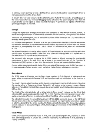 7
In addition, we are planning to build a 1.5Mta clinker grinding facility so that we can import clinker to
manufacture cement within Ghana itself.
In January 2017 we were honoured by the Ghana Revenue Authority for being the largest taxpayer in
the Tema region where our import and bagging facility is located. The factory employs more than 300
people directly and we expect to create hundreds more jobs in operations and logistics when the new
grinding plant opens at Takoradi.
Senegal
Senegal has higher than average urbanisation when compared to other African countries, at 43%, as
well as a strong commitment to infrastructure investment focused on roads, railways and a new airport.
Inflation is low, even negative, and as with other countries whose currency is the CFA, the currency is
relatively stable against the Euro.
Our factory in Pout opened in December 2014 and quickly established itself as a formidable new entrant
into a market dominated by two well-entrenched incumbents. By the end of 2016 we were the number
two producer, selling slightly more than 1.0Mt of cement in a market of 4.0Mt, which is a market share
of 25%.
We achieved this rapid success by selling superior 42.5-grade cement at a price competitive with other
manufacturers’ 32.5-grade products. Since then, other producers have upgraded to 42.5-grade and cut
the price of their 32.5-grade products in response.
We increased sales volumes by nearly 9% in 2016, despite a 10-day stoppage for unscheduled
maintenance in March. In April 2016, we achieved a successful handover of the Operation &
Maintenance (O&M) contract of plant from the contractor, Sinoma and now run O&M ourselves.
Cement pricing was relatively stable during 2016, averaging $76 across the year. In 2017 we expect to
increase sales even further, serving export markets in Mali and other neighbouring countries.
Sierra Leone 
Our 0.7Mt import and bagging plant in Sierra Leone received its first shipment of bulk cement and
began selling to customers in January 2017 and therefore made no contribution to the business in
2016.
The country has no native limestone and is therefore reliant upon imports of bulk cement. Now that
the country is free of Ebola we anticipate that activity will pick up as the economy recovers. Having
fallen to -21% in 2015, the World Bank expects Sierra Leone’s GDP growth to have been approximately
3.9% in 2016.
The health of the mining industry will be a key factor in Sierra Leone’s recovery and the World Bank
estimates GDP growth could expand to nearly 7% in 2017 if activity in the mining sector recovers. Per-
capita consumption of cement is relatively low at less than 60kg, with urbanisation at just 40%.
We estimate the market for cement to have been 0.3Mt in 2016, somewhat ahead of the 0.2Mt sold
the year before. Given the country’s low consumption at present, our import facility is more than capable
of satisfying demand for the entire country. We hope eventually to satisfy this demand by supplying
cement produced in Senegal or Nigeria which, like Senegal, are members of the ECOWAS duty-free
trading zone.
South Africa
South Africa’s economy remained muted in 2016, with GDP growth of just 0.4%, according to World
Bank estimates published in January 2017. Inflation was nearly 7% at the end of 2016, according to
Trading Economics.
 