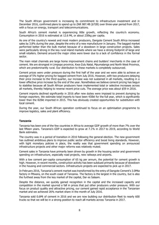 8
The South African government is increasing its commitment to infrastructure investment and in
December 2016, confirmed plans to spend up to ZAR 987.4B ($72B) over three-year period from 2017,
with a focus on energy, transport and telecommunications.
South Africa’s cement market is experiencing little growth, reflecting the country’s economy.
Consumption in 2016 is estimated at 12.6 Mt, or about 230kg per capita.
As one of the country’s newest and most modern producers, Dangote Cement South Africa increased
sales by 3.8% during the year, despite the entry of a new manufacturer in January. The bagged market
performed better than the bulk market because of a slowdown in large construction projects. Sales
were particularly strong in the key rural inland markets where we have a strong footprint of large and
small retailers. Demand around the major cities were lower due to a lack of confidence in the formal
sector.
The main retail channels are large home improvement chains and builders’ merchants in the case of
cement. We are strongest in Limpopo province, Kwa-Zulu Natal, Mpumalanga and North West Province,
which are predominantly rural. Our distribution to these markets is completely outsourced.
Cement prices were under pressure during the first half of the year and we were able to achieve an
average of 5% higher pricing for bagged cement from July 2016. However, with two producers delaying
their price increase to the third quarter, our increase was not sustained in all markets, resulting in a
lower effective price increase by the end of the year. Nonetheless we believe cement pricing has begun
to stabilise because all South African producers have implemented total or selective increases across
all markets, thereby helping to reverse recent price cuts. The average price was about $59 in 2016.
Cement imports declined significantly in 2016 after new duties were imposed to prevent dumping by
foreign exporters. We estimate total imports to have been 430kt for the full year, which is significantly
lower than the 820kt imported in 2015. This has obviously created opportunities for substitution with
local cement.
During the year, our South African operation continued to focus on an optimisation programme to
improve logistics, sales and plant efficiency.
Tanzania
Tanzania has been one of the few countries in Africa to average GDP growth of more than 7% over the
last fifteen years. Tanzania’s GDP is expected to grow at 7.1% in 2017 to 2019, according to World
Bank estimates.
The country was in a period of transition in 2016 following the general election. The new government
has outlined ambitious plans to improve public sector efficiency and boost living standards. However,
with tight monetary policies in place, the reality was that government spending on announced
infrastructure projects and other major reforms was relatively muted.
Cement sales in Tanzania have primarily been driven by growth in the housing sector and government
spending on infrastructure, especially road projects, new railways and airports.
With a low cement per-capita consumption of 65 kg per annum, the potential for cement growth is
high. However, in recent months, construction activity has been subdued primarily because of slowdown
in the housing and commercial sectors. Infrastructure projects are expected to pick up in 2017.
In February 2016, Tanzania’s cement market was transformed by the entry of Dangote Cement’s 3.0Mta
factory in Mtwara, on the south coast of Tanzania. The factory is the largest in the country, but is also
the furthest away from the key market of the capital, Dar es Salaam.
Despite the distance, we quickly gained recognition in the capital and the increased capacity and
competition in the market spurred a fall in prices that put other producers under pressure. With our
focus on product quality and attractive pricing, our cement gained rapid acceptance in the Tanzanian
market and we achieved 26% market share in the month of July 2016.
Tanzania sold 0.6Mt of cement in 2016 and we are now building our distribution fleet to nearly 600
trucks so that we will be in a strong position to reach all markets across Tanzania in 2017.
 
