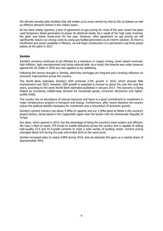 9
We will also develop jetty facilities that will enable us to move cement by ship to Dar es Salaam as well
as offshore demand centres in the Indian ocean.
As has been widely reported, a lack of agreement on gas pricing for most of the year meant the plant
used temporary diesel generators to power its electrical needs. As a result of the high costs involved,
the plant was below break-even for the year. However, after agreement on gas pricing we will
significantly reduce our energy costs by using gas-fuelled generators as an interim solution. As there is
insufficient grid power available in Mtwara, we will begin construction of a permanent coal-fired power
station at the plant in 2017.
Zambia
Zambia’s economy continues to be affected by a downturn in copper mining, lower export revenues,
high inflation, high unemployment and rising national debt. As a result, the Kwacha was under pressure
against the US Dollar in 2016 but now appears to be stabilising.
Following the serious drought in Zambia, electricity shortages are frequent and a braking influence on
economic improvement across the country.
The World Bank estimates Zambia’s GDP achieved 2.9% growth in 2016, which showed little
improvement over 2015. However, GDP growth is expected to recover to about 4% over the next few
years, according to the same World Bank estimates published in January 2017. The economy is being
helped by increasing middle-class demand for household goods, consumer electronics and higher-
quality foods.
The country has an abundance of natural resources and there is a good commitment to investment in
major infrastructure projects in transport and energy. Furthermore, after recent elections the country
enjoys the political stability necessary for investment and a resumption of economic growth.
Zambia’s cement industry has about 3.5Mta of capacity and our 1.5Mta plant at Ndola is the country’s
largest factory, being based in the Copperbelt region near the border with the Democratic Republic of
Congo.
Our plant, which opened in 2015, has the advantage of being the country’s most modern and efficient.
We have a fleet of nearly 370 trucks to enable deliveries across the country and is capable of selling
high-quality 32.5 and 42.4-grade cements to meet a wide variety of building needs. Cement pricing
averaged about $79 during the year and ended 2016 at the same price.
Zambia increased sales to nearly 0.8Mt during 2016, and we estimate this gave us a market share of
approximately 40%.
 
