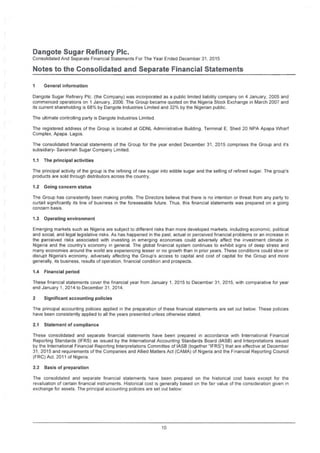 Dangote Sugar Refinery Pic.
Consolidated And Separate Financial Statements For The Year Ended December 31, 2015
Notes to the Consolidated and Separate Financial Statements
i General information
Dangote Sugar Refinery Pic. (the Company) was incorporated as a public limited liability company on 4 January, 2005 and
commenced operations on 1 January, 2006. The Group became quoted on the Nigeria Stock Exchange in March 2007 and
its current shareholding is 68% by Dangote Industries Limited and 32% by the Nigerian public.
The ultimate controlling party is Dangote Industries Limited.
The registered address of the Group is located at GDNL Administrative Building. Terminal E, Shed 20 NPA Apapa Wharf
Complex, Apapa. Lagos.
The consolidated financial statements of the Group for the year ended December 31, 2015 comprises the Group and it's
subsidiary- Savannah Sugar Company Limited.
1.1 The principal activities
The principal activity of the group is the refining of raw sugar into edible sugar and the selling of refined sugar. The group's
products are sold through distributors across the country.
1.2 Going concern status
The Group has consistently been making profits. The Directors believe that there is no intention or threat from any party to
curtail significantly its line of business in the foreseeable future. Thus, this financial statements was prepared on a going
concern basis.
1.3 Operating environment
Emerging markets such as Nigeria are subject to different risks than more developed markets, including economic, political
and social, and legal legislative risks. As has happened in the past, actual or perceived financial problems or an increase in
the perceived risks associated with investing in emerging economies could adversely affect the investment climate in
Nigeria and the country's economy in general. The global financial system continues to exhibit signs of deep stress and
many economies around the world are experiencing lesser or no growth than in prior years. These conditions could slow or
disrupt Nigeria's economy, adversely affecting the Group's access to capital and cost of capital for the Group and more
generally, its business, results of operation, financial condition and prospects.
1.4 Financial period
These financial statements cover the financial year from January 1, 2015 to December 31. 2015. with comparative for year
end January 1, 2014 to December 31, 2014.
2 Significant accounting policies
The principal accounting policies applied in the preparation of these financial statements are set out below. These policies
have been consistently applied to all the years presented unless otherwise stated.
2.1 Statement of compliance
These consolidated and separate financial statements have been prepared in accordance with International Financial
Reporting Standards (IFRS) as issued by the International Accounting Standards Board (IASB) and Interpretations issued
by the International Financial Reporting Interpretations Committee of IASB (together "IFRS"} that are effective at December
31, 2015 and requirements of the Companies and Allied Matters Act (CAMA) of Nigeria and the Financial Reporting Council
(FRC) Act. 2011 of Nigeria.
2.2 Basis of preparation
The consolidated and separate financial statements have been prepared on the historical cost basis except for the
revaluation of certain financial instruments. Historical cost is generally based on the fair value of the consideration given in
exchange for assets. The principal accounting policies are set out below:
10
 