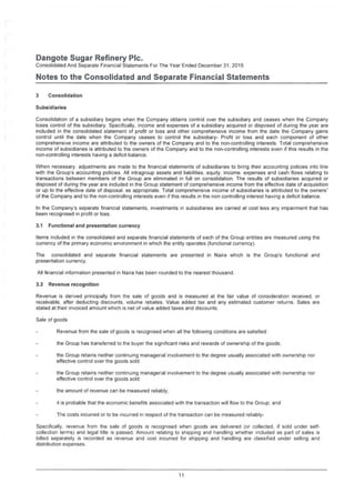 Damgote Sugar Refinery Pic.
Consolidated And Separate Financial Statements For The Year Ended December 31, 2015
Notes to the Consolidated and Separate Financial Statements
3 Consolidation
Subsidiaries
Consolidation of a subsidiary begins when the Company obtains control over the subsidiary and ceases when the Company
loses control of the subsidiary. Specifically, income and expenses of a subsidiary acquired or disposed of during the year are
included in the consolidated statement of profit or loss and other comprehensive income from the date the Company gains
control until the date when the Company ceases to control the subsidiary- Profit or loss and each component of other
comprehensive income are attributed to the owners of the Company and to the non-controlling interests. Total comprehensive
income of subsidiaries is attributed to the owners of the Company and to the non-controlling interests even if this results in the
non-controlling interests having a deficit balance.
When necessary, adjustments are made to the financial statements of subsidiaries to bring their accounting policies into line
with the Group's accounting policies. All intragroup assets and liabilities, equity, income, expenses and cash flows relating to
transactions between members of the Group are eliminated in full on consolidation. The results of subsidiaries acquired or
disposed of during the year are included in the Group statement of comprehensive income from the effective date of acquisition
or up to the effective date of disposal, as appropriate. Total comprehensive income of subsidiaries is attributed to the owners"
of the Company and to the non-controlling interests even if this results in the non controlling interest having a deficit balance.
In the Company's separate financial statements, investments in subsidiaries are carried at cost less any impairment that has
been recognised in profit or loss.
3.1 Functional and presentation currency
Items included in the consolidated and separate financial statements of each of the Group entities are measured using the
currency of the primary economic environment in which the entity operates (functional currency).
The consolidated and separate financial statements are presented in Naira which is the Group's functional and
presentation currency.
All financial information presented in Naira has been rounded to the nearest thousand.
3.2 Revenue recognition
Revenue is derived principally from the sale of goods and is measured at the fair value of consideration received, or
receivable, after deducting discounts, volume rebates. Value added tax and any estimated customer returns. Sales are
stated at their invoiced amount which is net of value added taxes and discounts.
Sale of goods
Revenue from the sale of goods is recognised when all the following conditions are satisfied:
the Group has transferred to the buyer the significant risks and rewards of ownership of the goods
the Group retains neither continuing managerial involvement to the degree usually associated with ownership nor
effective control over the goods sold
the Group retains neither continuing managerial involvement to the degree usually associated with ownership nor
effective control over the goods sold:
the amount of revenue can be measured reliably:
it is probable that the economic benefits associated with the transaction will flow to the Group: and
The costs incurred or to be incurred in respect of the transaction can be measured reliably-
Specifically, revenue from the sale of goods is recognised when goods are delivered (or collected, if sold under self­
collection terms) and legal title is passed. Amount relating to shipping and handling whether included as part of sales is
billed separately is recorded as revenue and cost incurred for shipping and handling are classified under selling and
distribution expenses.
11
 