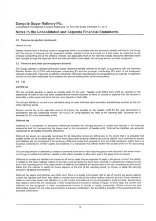 Dangote Sugar Refinery Pic.
Consolidated And Separate Financial Statements For The Year Ended December 31, 2015
Notes to the Consolidated and Separate Financial Statements
3.2 Revenue recognition (continued)
Interest income
Interest income from a financial asset is recognised when it is probable that the economic benefits will flow to the Group
and the amount of revenue can be measured reliably- Interest income is accrued on a time basis, by reference to the
principal outstanding and at the effective interest rate applicable which is the rate that exactly discounts estimated future
cash receipts through the expected life of the financial asset to that asset's net carrying amount on initial recognition.
3.3 Pensions and other post-employment benefits
The Group operates a defined contribution based retirement benefit scheme for its staff, in accordance with the amended
Pension Reform Act of 2014 with employee contributing 8% and the employer contributing 10% each of the employee's
relevant emoluments. Payments to defined contribution retirement benefit plans are recognised as an expense in statement
of profit or loss when employees have rendered the service entitling them to the contributions.
3.4 Tax
Current tax
The tax currently payable is based on taxable profit for the year. Taxable profit differs from profit as reported in the
statements of profit or loss and other comprehensive income because of items of income or expense that are taxable or
deductible in other years and items that are never taxable or deductible.
The Group's liability for current tax is calculated using tax rates that have been enacted or substantively enacted by the end
of the reporting period.
Current income tax is the expected amount of income tax payable on the taxable profit for the year determined in
accordance with the Companies Income Tax Act (CITA) using statutory tax rates at the reporting date. Education tax is
assessed at 2% of the assessable profits.
Deferred tax
Deferred tax is recognised on temporary differences between the carrying amounts of assets and liabilities in the financial
statements and the corresponding tax bases used in the computation of taxable profit. Deferred tax liabilities are generally
recognised for all taxable temporary differences.
Deferred tax assets are generally recognised for all deductible temporary differences to the extent that it is probable that
taxable profits will be available against which those deductible temporary differences can be utilised. Such deferred tax assets
and liabilities are not recognised if the temporary difference arises from goodwill or from the initial recognition (other than in a
business combination) of other assets and liabilities in a transaction that affects neither the taxable profit nor the accounting
profit.
The carrying amount of deferred tax assets is reviewed at the end of each reporting period and reduced to the extent that it
is no longer probable that sufficient taxable profits will be available to allow all or part of the asset to be recovered.
Deferred tax assets and liabilities are measured at the tax rates that are expected to apply in the period in which the liability
is settled or the asset realised, based on tax rates (and tax laws) that have been enacted or substantively enacted by the
end of the reporting period. The measurement of deferred tax liabilities and assets reflects the tax consequences that would
follow from the manner in which the Group expects, at the end of the reporting period, to recover or settle the carrying
amount of its assets and liabilities.
Deferred tax assets and liabilities are offset when there is a legally enforceable right to set off current tax assets against
current tax liabilities and when they relate to income taxes levied by the same taxation authority and the Group intends to
settle its current tax assets and liabilities on a net Current and deferred tax are recognised in profit and loss, except when
they relate to items that are recognised in other comprehensive income or directly in equity in which case, the current and
deferred tax are recognised in other comprehensive income or directly in equity respectively. Where current tax and
deferred tax arises from the initial accounting for a business combination the tax effect is included in the accounting for the
business combination.
12
 