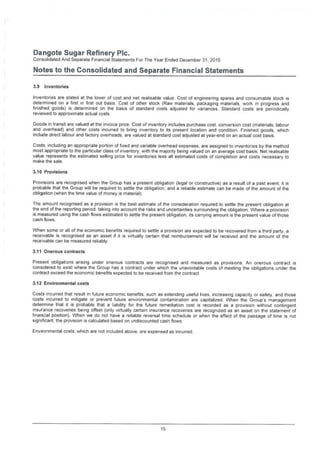 Dangote Sugar Refinery Pic.
Consolidated And Separate Financial Statements For The Year Ended December 31, 2015
Notes to the Consolidated and Separate Financial Statements
3.9 Inventories
Inventories are stated at the lower of cost and net realisable value. Cost of engineering spares and consumable stock is
determined on a first in first out basis. Cost of other stock (Raw materials, packaging materials, work in progress and
finished goods) is determined on the basis of standard costs adjusted for variances. Standard costs are periodically
reviewed to approximate actual costs.
Goods in transit are valued at the invoice price. Cost of inventory includes purchase cost, conversion cost (materials, labour
and overhead) and other costs incurred to bring inventory to its present location and condition. Finished goods, which
include direct labour and factory overheads, are valued at standard cost adjusted at year-end on an actual cost basis.
Costs, including an appropriate portion of fixed and variable overhead expenses, are assigned to inventories by the method
most appropriate to the particular class of inventory, with the majority being valued on an average cost basis. Net realisable
value represents the estimated selling price for inventories less all estimated costs of completion and costs necessary to
make the sale.
3.10 Provisions
Provisions are recognised when the Group has a present obligation (legal or constructive) as a result of a past event, it is
probable that the Group will be required to settle the obligation, and a reliable estimate can be made of the amount of the
obligation (when the time value of money is material).
The amount recognised as a provision is the best estimate of the consideration required to settle the present obligation at
the end of the reporting period, taking into account the risks and uncertainties surrounding the obligation. Where a provision
is measured using the cash flows estimated to settle the present obligation, its carrying amount is the present value of those
cash flows.
When some or all of the economic benefits required to settle a provision are expected to be recovered from a third party, a
receivable is recognised as an asset if it is virtually certain that reimbursement will be received and the amount of the
receivable can be measured reliably.
3.11 Onerous contracts
Present obligations arising under onerous contracts are recognised and measured as provisions. An onerous contract is
considered to exist where the Group has a contract under which the unavoidable costs of meeting the obligations under the
contract exceed the economic benefits expected to be received from the contract
3.12 Environmental costs
Costs incurred that result in future economic benefits, such as extending useful lives, increasing capacity or safety, and those
costs incurred to mitigate or prevent future environmental contamination are capitalized. When the Group's management
determine that it is probable that a liability for the future remediation cost is recorded as a provision without contingent
insurance recoveries being offset (only virtually certain insurance recoveries are recognized as an asset on the statement of
financial position). When we do not have a reliable reversal time schedule or when the effect of the passage of time is not
significant the provision is calculated based on undiscounted cash flows.
Environmental costs, which are not included above, are expensed as incurred.
15
 