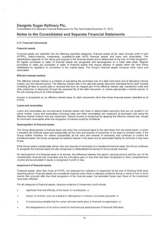 Dangote Sugar Refinery Pic.
Consolidated And Separate Financial Statements For The Year Ended December 31, 2015
Notes to the Consolidated and Separate Financial Statements
3.13 Financial instruments
Financial assets
Financial assets are classified into the following specified categories: financial assets at fair value through profit or loss
(FVTPL), held-to-maturity investments, available-for-sale (AFS) financial assets and loans and receivables. The
classification depends on the nature and purpose of the financial assets and is determined at the time of initial recognition.
All regular purchases or sales of financial assets are recognised and derecognized on a trade date basis. Regular
purchases or sales are purchases or sales of financial assets that require delivery of assets within the time frame
established by regulation or convention in the market place. The Group's financial assets comprise other loans and
receivables
Effective interest method
The effective interest method is a method of calculating the amortised cost of a debt instrument and of allocating interest
income over the relevant period. The effective interest rate is the rate that exactly discounts estimated future cash receipts
(including all fees on points paid or received that form an integral part of the effective interest rate, transaction costs and
other premiums or discounts) through the expected life of the debt instrument, or (where appropriate) a shorter period, to
the net carrying amount on initial recognition.
Income is recognised on an effective interest basis for debt instruments other than those financial assets classified as at
FVTPL.
Loans and receivables
Loans and receivables are non-derivative financial assets with fixed or determinable payments that are not quoted in an
active market. Loans and receivables (including trade and other receivables) are measured at amortised cost using the
effective interest method, less any impairment. Interest income is recognised by applying the effective interest rate, except
for short-term receivables when the recognition of interest would be immaterial
Derecognition of financial assets
The Group derecognises a financial asset only when the contractual rights to the cash flows from the asset expire, or when
it transfers the financial asset and substantially all the risks and rewards of ownership of the asset to another entity. If the
Group neither transfers nor retains substantially all the risks and rewards of ownership and continues to control the
transferred asset, the Group recognises its retained interest in the asset and an associated liability for amounts it may have
to pay.
If the Group retains substantially all the risks and rewards of ownership of a transferred financial asset, the Group continues
to recognise the financial asset and also recognises a collateralised borrowing for the proceeds received.
On derecognition of a financial asset in its entirety, the difference between the asset's carrying amount and the sum of the
consideration received and receivable and the cumulative gain or loss that had been recognised in other comprehensive
income and accumulated in equity is recognised in profit or loss.
Impairment of financial assets
Financial assets, other than those at FVTPL, are assessed for indicators of impairment at the end of Working Draft each
reporting period. Financial assets are considered impaired when there is objective evidence that as a result of one or more
events that occurred after the initial recognition of the financial asset, the estimated future cash flows of the investment
have been affected.
For all categories of financial assets, objective evidence of impairment could include:
significant financial difficulty of the issuer or counterparty, or
breach of contract, such as a default or delinquency in interest or principal payments: or
It is becoming probable that the owner will enter bankruptcy or financial re-organisation: or
the disappearance of an active market for that financial asset because of financial difficulties.
16
 