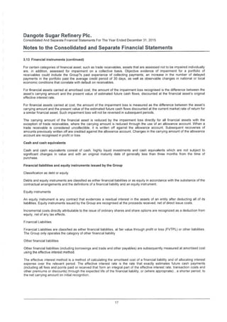 Dangote Sugar Refinery Pic.
Consolidated And Separate Financial Statements For The Year Ended December 31, 2015
Notes to the Consolidated and Separate Financial Statements
3.13 Financial instruments (continued)
For certain categories of financial asset, such as trade receivables, assets that are assessed not to be impaired individually
are, in addition, assessed for impairment on a collective basis. Objective evidence of impairment for a portfolio of
receivables could include the Group?s past experience of collecting payments, an increase in the number of delayed
payments in the portfolio past the average credit period of 30 days, as well as observable changes in national or local
economic conditions that correlate with default on receivables.
For financial assets carried at amortised cost, the amount of the impairment loss recognised is the difference between the
asset's carrying amount and the present value of estimated future cash flows, discounted at the financial asset's original
effective interest rate.
For financial assets carried at cost, the amount of the impairment loss is measured as the difference between the asset's
carrying amount and the present value of the estimated future cash flows discounted at the current market rate of return for
a similar financial asset. Such impairment loss will not be reversed in subsequent periods.
The carrying amount of the financial asset is reduced by the impairment loss directly for all financial assets with the
exception of trade receivables, where the carrying amount is reduced through the use of an allowance account. When a
trade receivable is considered uncollectible, it is written off against the allowance account. Subsequent recoveries of
amounts previously written off are credited against the allowance account. Changes in the carrying amount of the allowance
account are recognised in profit or loss
Cash and cash equivalents
Cash and cash equivalents consist of cash, highly liquid investments and cash equivalents which are not subject to
significant changes in value and with an original maturity date of generally less than three months from the time of
purchase.
Financial liabilities and equity instruments issued by the Group
Classification as debt or equity
Debts and equity instruments are classified as either financial liabilities or as equity in accordance with the substance of the
contractual arrangements and the definitions of a financial liability and an equity instrument.
Equity instruments
An equity instrument is any contract that evidences a residual interest in the assets of an entity after deducting all of its
liabilities. Equity instruments issued by the Group are recognised at the proceeds received, net of direct issue costs.
Incremental costs directly attributable to the issue of ordinary shares and share options are recognized as a deduction from
equity, net of any tax effects.
Financial Liabilities
Financial Liabilities are classified as either financial liabilities, at fair value through profit or loss (FVTPL) or other liabilities.
The Group only operates the category of other financial liability
Other financial liabilities
Other financial liabilities (including borrowings and trade and other payables) are subsequently measured at amortised cost
using the effective interest method.
The effective interest method is a method of calculating the amortised cost of a financial liability and of allocating interest
expense over the relevant period. The effective interest rate is the rate that exactly estimates future cash payments
(including all fees and points paid or received that form an integral part of the effective interest rate, transaction costs and
other premiums or discounts) through the expected life of the financial liability, or (where appropriate) , a shorter period, to
the net carrying amount on initial recognition.
17
 