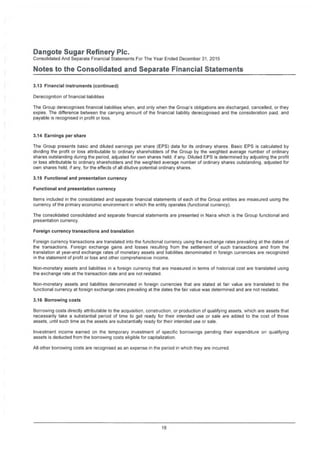 Dangote Sugar Refinery Pic.
Consolidated And Separate Financial Statements For The Year Ended December 31. 2015
Notes to the Consolidated and Separate Financial Statements
3.13 Financial instruments (continued)
Derecognition of financial liabilities
The Group derecognises financial liabilities when, and only when the Group's obligations are discharged, cancelled, or they
expire. The difference between the carrying amount of the financial liability derecognised and the consideration paid, and
payable is recognised in profit or loss.
3.14 Earnings per share
The Group presents basic and diluted earnings per share (EPS) data for its ordinary shares. Basic EPS is calculated by
dividing the profit or loss attributable to ordinary shareholders of the Group by the weighted average number of ordinary
shares outstanding during the period, adjusted for own shares held, if any. Diluted EPS is determined by adjusting the profit
or loss attributable to ordinary shareholders and the weighted average number of ordinary shares outstanding, adjusted for
own shares held, if any, for the effects of all dilutive potential ordinary shares.
3.15 Functional and presentation currency
Functional and presentation currency
Items included in the consolidated and separate financial statements of each of the Group entities are measured using the
currency of the primary economic environment in which the entity operates (functional currency).
The consolidated consolidated and separate financial statements are presented in Naira which is the Group functional and
presentation currency.
Foreign currency transactions and translation
Foreign currency transactions are translated into the functional currency using the exchange rates prevailing at the dates of
the transactions. Foreign exchange gains and losses resulting from the settlement of such transactions and from the
translation at year-end exchange rates of monetary assets and liabilities denominated in foreign currencies are recognized
in the statement of profit or loss and other comprehensive income.
Non-monetary assets and liabilities in a foreign currency that are measured in terms of historical cost are translated using
the exchange rate at the transaction date and are not restated.
Non-monetary assets and liabilities denominated in foreign currencies that are stated at fair value are translated to the
functional currency at foreign exchange rates prevailing at the dates the fair value was determined and are not restated.
3.16 Borrowing costs
Borrowing costs directly attributable to the acquisition, construction, or production of qualifying assets, which are assets that
necessarily take a substantial period of time to get ready for their intended use or sale are added to the cost of those
assets, until such time as the assets are substantially ready for their intended use or sale.
Investment income earned on the temporary investment of specific borrowings pending their expenditure on qualifying
assets is deducted from the borrowing costs eligible for capitalization.
All other borrowing costs are recognised as an expense in the period in which they are incurred.
18
 