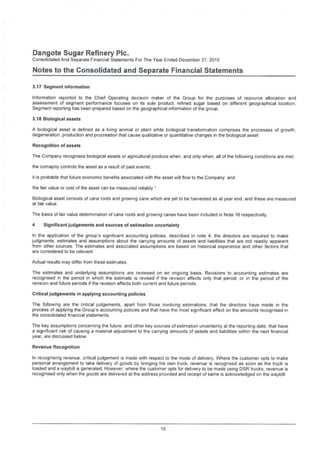 Dangote Sugar Refinery Pic.
Consolidated And Separate Financial Statements For The Year Ended December 31, 2015
Notes to the Consolidated and Separate Financial Statements
3.17 Segment information
Information reported to the Chief Operating decision maker of the Group for the purposes of resource allocation and
assessment of segment performance focuses on its sole product, refined sugar based on different geographical location.
Segment reporting has been prepared based on the geographical information of the group.
3.18 Biological assets
A biological asset is defined as a living animal or plant while biological transformation comprises the processes of growth,
degeneration, production and procreation that cause qualitative or quantitative changes in the biological asset
Recognition of assets
The Company recognises biological assets or agricultural produce when, and only when, all of the following conditions are met:
the comapny controls the asset as a result of past events;
it is probable that future economic benefits associated with the asset will flow to the Company; and
the fair value or cost of the asset can be measured reliably."
Biological asset consists of cane roots and growing cane which are yet to be harvested as at year end. and these are measured
at fair value.
The basis of fair value determination of cane roots and growing canes have been included in Note 16 respectively.
4 Significant judgements and sources of estimation uncertainty
In the application of the group's significant accounting policies, described in note 4. the directors are required to make
judgments, estimates and assumptions about the carrying amounts of assets and liabilities that are not readily apparent
from other sources. The estimates and associated assumptions are based on historical experience and other factors that
are considered to be relevant.
Actual results may differ from these estimates
The estimates and underlying assumptions are reviewed on an ongoing basis. Revisions to accounting estimates are
recognised in the period in which the estimate is revised if the revision affects only that period, or in the period of the
revision and future periods if the revision affects both current and future periods.
Critical judgements in applying accounting policies
The following are the critical judgements, apart from those involving estimations, that the directors have made in the
process of applying the Group’s accounting policies and that have the most significant effect on the amounts recognised in
the consolidated financial statements.
The key assumptions concerning the future, and other key sources of estimation uncertainty at the reporting date, that have
a significant risk of causing a material adjustment to the carrying amounts of assets and liabilities within the next financial
year, are discussed below.
Revenue Recognition
In recognising revenue, critical judgement is made with respect to the mode of delivery. Where the customer opts to make
personal arrangement to take delivery of goods by bringing his own truck, revenue is recognised as soon as the truck is
loaded and a waybill is generated. Flowever, where the customer opts for delivery to be made using DSR trucks, revenue is
recognised only when the goods are delivered at the address provided and receipt of same is acknowledged on the waybill
19
 
