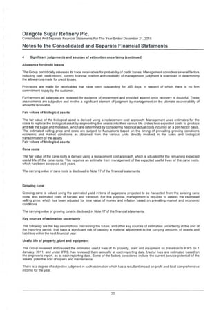 Dangote Sugar Refinery Pie.
Consolidated And Separate Financial Statements For The Year Ended December 31, 2015
Notes to the Consolidated and Separate Financial Statements
4 Significantjudgements and sources of estimation uncertainty (continued)
Allowance for credit losses
The Group periodically assesses its trade receivables for probability of credit losses. Management considers several factors
including past credit record, current financial position and credibility of management, judgment is exercised in determining
the allowances made for credit losses.
Provisions are made for receivables that have been outstanding for 365 days, in respect of which there is no firm
commitment to pay by the customer.
Furthermore all balances are reviewed for evidence of impairment and provided against once recovery is doubtful. These
assessments are subjective and involve a significant element of judgment by management on the ultimate recoverability of
amounts receivable.
Fair values of biological assets
The fair value of the biological asset is derived using a replacement cost approach. Management uses estimates for the
costs to replace the biological asset by segmenting the assets into their various life circles less expected costs to produce
and sell the sugar and molasses, which are determined by considering historical actual costs incurred on a per hector basis.
The estimated selling price and costs are subject to fluctuations based on the timing of prevailing growing conditions
economic and market conditions as obtained from the various units directly involved in the sales and biological
transformation of the assets
Fair values of biological assets
Cane roots
The fair value of the cane roots is derived using a replacement cost approach, which is adjusted for the remaining expected
useful life of the cane roots. This requires an estimate from management of the expected useful lives of the cane roots,
which has been assessed as 5 years.
The carrying value of cane roots is disclosed in Note 17 of the financial statements.
Growing cane
Growing cane is valued using the estimated yield in tons of sugarcane projected to be harvested from the existing cane
roots, less estimated costs of harvest and transport. For this purpose, management is required to assess the estimated
selling price, which has been adjusted for time value of money and inflation based on prevailing market and economic
conditions.
The carrying value of growing cane is disclosed in Note 17 of the financial statements.
Key sources of estimation uncertainty
The following are the key assumptions concerning the future, and other key sources of estimation uncertainty at the end of
the reporting period, that have a significant risk of causing a material adjustment to the carrying amounts of assets and
liabilities within the next financial year.
Useful life of properly, plant and equipment
The Group reviewed and revised the estimated useful lives of its property, plant and equipment on transition to IFRS on 1
January, 2011, and under IFRS, has reviewed them annually at each reporting date. Useful lives are estimated based on
the engineer’s report, as at each reporting date. Some of the factors considered include the current service potential of the
assets, potential cost of repairs and maintenance.
There is a degree of subjective judgment in such estimation which has a resultant impact on profit and total comprehensive
income for the year.
20
 