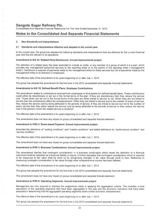 Dangote Sugar Refinery Pic.
Consolidated And Separate Financial Statements For The Year Ended December 31, 2015
Notes to the Consolidated And Separate Financial Statements
2. New Standards and Interpretations
2.1 Standards and interpretations effective and adopted in the current year
in the current year, the group has adopted the following standards and interpretations that are effective for the current financial
year and that are relevant to its operations:
Amendment to IAS 24: Related Party Disclosures: Annual improvements project
The definition of a related party has been amended to include an entity, or any member of a group of which it is a part, which
provides key management personnel services to the reporting entity or to the parent of the reporting entity ("management
entity"). Disclosure is required of payments made to the management entity for these services but not of payments made by the
management entity to its directors or employees.
The effective date of the amendment is for years beginning on or after July 1, 2014.
The group has adopted the amendment for the first time in the 2015 consolidated and separate financial statements.
Amendments to IAS 19: Defined Benefit Plans: Employee Contributions.
The amendment relates to contributions received from employees or third parties for defined benefit plans. These contributions
could either be discretionary or set out in the formal terms of the plan. If they are discretionary then they reduce the service
cost. Those which are set out in the formal terms of the plan are either linked to service or not. When they are not linked to
service then the contributions affect the remeasurement. When they are linked to service and to the number of years of service,
they reduce the service cost by being attributed to the periods of service. If they are linked to service but not to the number of
years' service then they either reduce the service cost by being attributed to the periods of service or they reduce the service
cost in the period in which the related service is rendered.
The effective date of the amendment is for years beginning on or after July 1, 2014.
This amendment does not have any impact on group consolidated and separate finacial statement.
Amendment to IFRS 2: Share-based Payment: Annual improvements project
Amended the definitions of "vesting conditions" and "market conditions" and added definitions for "performance condition" and
"service condition."
The effective date of the amendment is for years beginning on or after July 1, 2014.
This amendment does not have any impact on group consolidated and separate finacial statement.
Amendment to IFRS 3: Business Combinations: Annual improvements project
The amendment clarifies that contingent consideration in a business combination which meets the definition of a financial
instrument shall be classified as a financial liability or equity. It further stipulates that contingent consideration which is required
to be measured at fair value shall be done so by recognising changes in fair value through profit or loss. Reference to
measuring contingent consideration to fair value through other comprehensive income has been deleted.
The effective date of the amendment is for years beginning on or after July 1,2014.
The group has adopted the amendment for the first time in the 2015 consolidated and separate financial statements.
This amendment does not have any impact on group consolidated and separate finacial statement.
Amendment to IFRS 8: Operating Segments: Annual improvements project
Management are now required to disclose the judgements made in applying the aggregation criteria. This includes a brief
description of the operating segments that have been aggregated in this way and the economic indicators that have been
assessed in determining that the aggregated operating segments share similar economic characteristics.
The effective date of the amendment is for years beginning on or after July 1, 2014.
The group has adopted the amendment for the first time in the 2015 consolidated and separate financial statements.
22
 