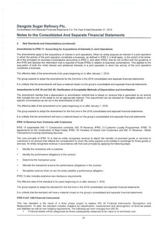 Dangote Sugar Refinery Pic.
Consolidated And Separate Financial Statements For The Year Ended December 31, 2015
Notes to the Consolidated And Separate Financial Statements
2. New Standards and Interpretations (continued)
Amendments to IFRS 11: Accounting for Acquisitions of Interests in Joint Operations
The amendments apply to the acquisitions of interest in joint operations. When an entity acquires an interest in a joint operation
in which the activity of the joint operation constitutes a business, as defined in IFRS 3, it shall apply, to the extent of its share,
all of the principles on business combinations accounting in IFRS 3, and other IFRSs, that do not conflict with the guidance in
this IFRS and disclose the information that is required in those IFRSs in relation to business combinations. This applies to the
acquisition of both the initial interest and additional interests in a joint operation in which the activity of the joint operation
constitutes a business.
The effective date of the amendments is for years beginning on or after January 1, 2016.
The group expects to adopt the amendments for the first time in the 2016 consolidated and separate financial statements.
It is unlikely that the amendments will have a material impact on the group's consolidated and separate financial statements.
Amendments to IAS 16 and IAS 38: Clarification of Acceptable Methods of Depreciation and Amortisation
The amendment clarifies that a depreciation or amortisation method that is based on revenue that is generated by an activity
that includes the use of the asset is not an appropriate method. This requirement can be rebutted for intangible assets in very
specific circumstances as set out in the amendments to IAS 38.
The effective date of the amendment is for years beginning on or after January 1, 2016.
The group expects to adopt the amendment for the first time in the 2016 consolidated and separate financial statements.
It is unlikely that the amendment will have a material impact on the group's consolidated and separate financial statements.
IFRS 15 Revenue from Contracts with Customers
IFRS 15 supersedes IAS 11 Construction contracts; IAS 18 Revenue; IFRIC 13 Customer Loyalty Programmes; IFRIC 15
Agreements for the construction of Real Estate; IFRIC 18 Transfers of Assets from Customers and SIC 31 Revenue - Barter
Transactions Involving Advertising Services.
The core principle of IFRS 15 is that an entity recognises revenue to depict the transfer of promised goods or services to
customers in an amount that reflects the consideration to which the entity expects to be entitled in exchange for those goods or
services. An entity recognises revenue in accordance with that core principle by applying the following steps:
Identify the contract(s) with a customer
Identify the performance obligations in the contract
Determine the transaction price
Allocate the transaction price to the performance obligations in the contract
Recognise revenue when (or as) the entity satisfies a performance obligation
IFRS 15 also includes extensive new disclosure requirements
The effective date of the standard is for years beginning on or after January 1, 2018.
The group expects to adopt the standard for the first time in the 2018 consolidated and separate financial statements.
It is unlikely that the standard will have a material impact on the group's consolidated and separate financial statements
IFRS 9 (AC 146) Financial Instruments
This new standard is the result of a three phase project to replace IAS 39 Financial Instruments Recognition and
Measurement To date, the standard includes chapters for classification, measurement and derecognition of financial assets
and liabilities as well as new hedging requirements. The following are main changes from IAS 39
• Financial assets will be categorised as those subsequently measured at fair value or at amortised cost.
24
 