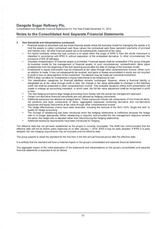 Dangote Sugar Refinery Pic.
Consolidated And Separate Financial Statements For The Year Ended December 31,2015
Notes to the Consolidated And Separate Financial Statements
2. New Standards and Interpretations (continued)
• Financial assets at amortised cost are those financial assets where the business model for managing the assets is to
hold the assets to collect contractual cash flows (where the contractual cash flows represent payments of principal
and interest only). All other financial assets are to be subsequently measured at fair value.
• For hybrid contracts, where the host contract is an asset within the scope of IFRS 9, then the whole instrument is
classified in accordance with IFRS 9. without separation of the embedded derivative. In other circumstances, the
provisions of IAS 39 still apply.
• Voluntary reclassification of financial assets is prohibited. Financial assets shall be reclassified if the group changes
its business model for the management of financial assets. In such circumstances, reclassification takes place
prospectively from the beginning of the first reporting period after the date of change of the business model.
• Investments in equity instruments may be measured at fair value through other comprehensive income. When such
an election is made, it may not subsequently be revoked, and gains or losses accumulated in equity are not recycled
to profit or loss on derecognition of the investment. The election may be made per individual investment.
• IFRS 9 does not allow for investments in equity instruments to be measured at cost.
• The classification categories for financial liabilities remains unchanged. However, where a financial liability is
designated as at fair value through profit or loss, the change in fair value attributable to changes in the liabilities
credit risk shall be presented in other comprehensive income. This excludes situations where such presentation will
create or enlarge an accounting mismatch, in which case, the full fair value adjustment shall be recognised in profit
or loss.
• The new hedging provisions align hedge accounting more closely with the actual risk management approach
• Certain non-derivative financial instruments are now allowed as hedging instruments.
° Additional exposures are allowed as hedged items. These exposures include risk components of non-financial items,
net positions and layer components of items, aggregated exposures combining derivative and non-derivative
exposures and equity instruments at fair value through other comprehensive income.
• The hedge effectiveness criteria have been amended, including the removal of the 80%-125% "bright line test" to
qualify for hedge accounting.
• The concept of rebalancing has been introduced when the hedging relationship is ineffective because the hedge
ratio is no longer appropriate. When rebalancing is required, and provided the risk management objective remains
the same, the hedge ratio is adjusted rather than discontinuing the hedging relationship.
• Additional disclosure requirements have been introduced for hedging.
The effective date has not yet been established as the project is currently incomplete. The IASB has communicated that the
effective date will not be before years beginning on or after January 1, 2018. IFRS 9 may be early adopted. If IFRS 9 is early
adopted, the new hedging requirements may be excluded until the effective date.
The group expects to adopt the standard for the first time in the first annual financial period after the effective date.
It is unlikely that the standard will have a material impact on the group's consolidated and separate financial statements.
The aggregate impact of the initial application of the statements and interpretations on the group’s consolidated and separate
financial statements is expected to be as follows:
25
 