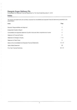 Dangote Sugar Refinery Pic.
Consolidated And Separate Financial Statements For The Year Ended December 31, 2015
Index
The reports and statements set out below comprise the consolidated and separate financial statements presented to the
shareholders:
PageIndex
3Directors' Responsibilities and Approval
4Independent Auditor's Report
Consolidated and separate statement of profit or loss and other comprehensive income 5
6Statement of Financial Position
7-8Statement of Changes in Equity
9Statement of Cash Flows
10-57Notes to the Consolidated and Separate Financial Statements
58Value Added Statement
60-61Five Year Financial Summary
2
 